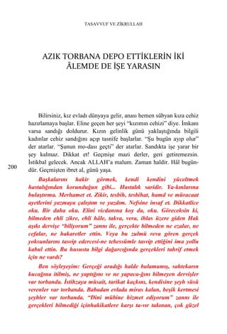TASAVVUF VE ZİKRULLAH




           AZIK TORBANA DEPO ETTİKLERİN İKİ
                 ÂLEMDE DE İŞE YARASIN




           Bilirsiniz, kız evladı dünyaya gelir, anası hemen sübyan kıza cehiz
      hazırlamaya başlar. Eline geçen her şeyi “kızımın cehizi” diye. İmkanı
      varsa sandığı doldurur. Kızın gelinlik günü yaklaştığında bilgili
      kadınlar cehiz sandığını açıp tasnife başlarlar. “Şu bugün ayıp olur”
      der atarlar. “Şunun mo-dası geçti” der atarlar. Sandıkta işe yarar bir
      şey kalmaz. Dikkat et! Geçmişe mazi derler, geri getiremezsin.
      İstikbal gelecek. Ancak ALLAH’a malum. Zaman haldir. Hâl bugün-
200   dür. Geçmişten ibret al, günü yaşa.
          Başkalarını hakir görmek, kendi kendini yüceltmek
      hastalığından korunduğun gibi... Hastalık saridir. Ya-kınlarına
      bulaştırma. Merhamet et. Zikir, tesbih, tesbihat, hamd ve müracaat
      ayetlerini yazmaya çalıştım ve yazdım. Nefsine insaf et. Dikkatlice
      oku. Bir daha oku. Elini vicdanına koy da, oku. Göreceksin ki,
      bilmeden ehli zikre, ehli hâle, takva, vera, ihlas üzere giden Hak
      aşıkı dervişe “biliyorum” zannı ile, gerçekte bilmeden ne ezalar, ne
      cefalar, ne hakaretler ettin. Veya bu zulmü reva gören gerçek
      yoksunlarını tasvip edercesi-ne tebessümle tasvip ettiğini ima yollu
      kabul ettin. Bu hususta bilgi dağarcığında gerçekleri tahrif etmek
      için ne vardı?
          Ben söyleyeyim: Gerçeği aradığı halde bulamamış, sahtekarın
      kucağına itilmiş, ne yaptığını ve ne yapaca-ğını bilmeyen dervişler
      var torbanda. İstihzaya müsait, tarikat kaçkını, kendisine şeyh süsü
      verenler var torbanda. Babadan evlada miras kalan, beşik kertmesi
      şeyhler var torbanda. “Dini mübine hizmet ediyorum” zannı ile
      gerçekleri bilmediği içinhakikatlere karşı ta-vır takınan, çok güzel
 