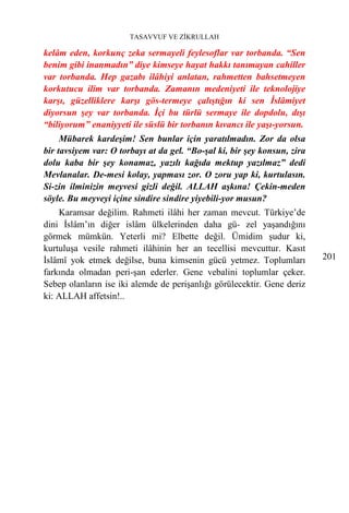 TASAVVUF VE ZİKRULLAH

kelâm eden, korkunç zeka sermayeli feylesoflar var torbanda. “Sen
benim gibi inanmadın” diye kimseye hayat hakkı tanımayan cahiller
var torbanda. Hep gazabı ilâhiyi anlatan, rahmetten bahsetmeyen
korkutucu ilim var torbanda. Zamanın medeniyeti ile teknolojiye
karşı, güzelliklere karşı gös-termeye çalıştığın ki sen İslâmiyet
diyorsun şey var torbanda. İçi bu türlü sermaye ile dopdolu, dışı
“biliyorum” enaniyyeti ile süslü bir torbanın kıvancı ile yaşı-yorsun.
     Mübarek kardeşim! Sen bunlar için yaratılmadın. Zor da olsa
bir tavsiyem var: O torbayı at da gel. “Bo-şal ki, bir şey konsun, zira
dolu kaba bir şey konamaz, yazılı kağıda mektup yazılmaz” dedi
Mevlanalar. De-mesi kolay, yapması zor. O zoru yap ki, kurtulasın.
Si-zin ilminizin meyvesi gizli değil. ALLAH aşkına! Çekin-meden
söyle. Bu meyveyi içine sindire sindire yiyebili-yor musun?
    Karamsar değilim. Rahmeti ilâhi her zaman mevcut. Türkiye’de
dini İslâm’ın diğer islâm ülkelerinden daha gü- zel yaşandığını
görmek mümkün. Yeterli mi? Elbette değil. Ümidim şudur ki,
kurtuluşa vesile rahmeti ilâhinin her an tecellisi mevcuttur. Kasıt
İslâmî yok etmek değilse, buna kimsenin gücü yetmez. Toplumları           201
farkında olmadan peri-şan ederler. Gene vebalini toplumlar çeker.
Sebep olanların ise iki alemde de perişanlığı görülecektir. Gene deriz
ki: ALLAH affetsin!..
 