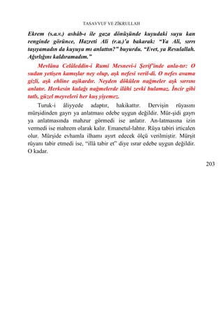 TASAVVUF VE ZİKRULLAH

Ekrem (s.a.v.) ashâb-ı ile gaza dönüşünde kuyudaki suyu kan
renginde görünce, Hazreti Ali (r.a.)’a bakarak: “Ya Ali, sırrı
taşıyamadın da kuyuya mı anlattın?” buyurdu. “Evet, ya Resulallah.
Ağırlığını kaldıramadım.”
     Mevlâna Celâleddin-i Rumi Mesnevi-i Şerif’inde anla-tır: O
sudan yetişen kamışlar ney olup, aşk nefesi veril-di. O nefes avama
gizli, aşk ehline aşikardır. Neyden dökülen nağmeler aşk sırrını
anlatır. Herkesin kulağı nağmelerde ilâhi zevki bulamaz. İncir gibi
tatlı, güzel meyveleri her kuş yiyemez.
    Turuk-i âliyyede adaptır, hakikattır. Dervişin rüyasını
mürşidinden gayrı ya anlatması edebe uygun değildir. Mür-şidi gayrı
ya anlatmasında mahzur görmedi ise anlatır. An-latmasına izin
vermedi ise mahrem olarak kalır. Emanetul-lahtır. Rüya tabiri irticalen
olur. Mürşide evhamla ilhamı ayırt edecek ölçü verilmiştir. Mürşit
rüyanı tabir etmedi ise, “illâ tabir et” diye ısrar edebe uygun değildir.
O kadar.

                                                                            203
 