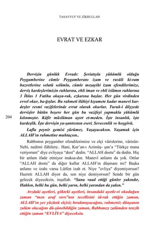 TASAVVUF VE ZİKRULLAH




                           EVRAT VE EZKAR




           Dervişin günlük Evradı: Şeriatıyla yükümlü olduğu
      Peygamberine cümle Peygamberanı izam ve rusüli ki-ram
      hazretlerine selatü selâmla, cümle meşayihi izam efendilerimize,
      derviş kardeşlerimizin ruhlarına, ehli iman ve ehli islâmın ruhlarına
      3 İhlas 1 Fatiha okuya-rak, ezkarına başlar. Her gün virdinden
      evvel okur, ba-ğışlar. Bu rahmeti ilâhiyi kıyamete kadar manevî kar-
      deşler resmi vazifelerinde evrat olarak okurlar. Turuk-i âliyyede
      dervişler bütün beşere her gün bu vazifeyi yapmakla yükümlü
204   kılınmıştır. Kâfir müslüman ayırt et-meden. İşte insanlık, işte
      kardeşlik. İşte dervişin ya-şantısının eseri. Sevecenlik ve hoşgörü.
         Lafla peynir gemisi yürümez. Yaşayacaksın. Yaşamak için
      ALLAH’ın rahmetine muhtaçsın..
          Rabbımın peygamber efendilerimize ve elçi vârislerine, vârisün-
      Nebi, nedimi ilâhilere.. Hani, Kur’an-ı Azimüş- şan’a “Türkçe mana
      veriyorum” diye evliyaya “dost” dedin. “ALLAH dostu” da dedin. Hiç
      bir anlam ifade etmiyor maksa-dın. Manevî anlamı da yok. Onlar
      “ALLAH dostu” da diğer kullar ALLAH’ın düşmanı mı? Başka
      anlamı ve izahı varsa Lütfen izah et. Niye "evliya" diyemiyorsun?
      Hazreti ALLAH diyor da, sen niye demiyorsun? Sende bir gün
      gelecek diyeceksin, inşallah. “Sana vaad ettiği günler yakındır,
      Hakkın, belki bu gün, belki yarın, belki yarından da yakın.”
           Arzdaki ayetleri, gökteki ayetleri, insandaki ayetle-ri okuduğun
      zaman “men araf sırrı”nın tecellisini id-rak ettiğin zaman,
      ALLAH’ın yer yüzünü elçisiz bırakmayacağını, rahmetsiz dünyanın
      zulüm olacağını dü-şünebildiğin zaman, Rabbımızı zulümden tenzih
      ettiğin zaman “EVLİYA” diyeceksin.
 