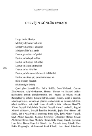 TASAVVUF VE ZİKRULLAH




                    DERVİŞİN GÜNLÜK EVRADI



          Hu ya tabibel kulüp
          Medet ya Erhamer-rahimin
          Medet ya Ekrem’el-ekremin
          Medet ya İlâh’el-âlemin
          Destur, ya Adem safiyullah
          Destur ya Nuh şekirullah
          Destur ya İbrahim halilullah
          Destur ya Musa kelimullah
206
          Destur ya İsa rühullah
          Destur ya Muhammet Mustafa habibullah
          Destur ya cümle peygamberanı izam ve
          rusul-i kiram hazeratı
          (Ruhları için fatiha)
          Çar-i yâr-ı ba-safâ Ebu Bekir Sıddîk, Ömer’ül-Faruk, Osman
      Zi’n-Nureyn, Aliy’el-Murtaza, Hazreti Hamza ve Hazreti Abbas
      radıyallahu anhüm efendilerimizin, ehli- beytin, âli beytin, evladı
      Resulullah’ın, ashâb-ı Resulul-lah’ın, ashâb-ı kiram, ashâb-ı güzinin,
      sahabe-yi kiram, sa-habe-yi güzinin, muhacirinin ve ansarın, tabiînin,
      tebe-i ta-biînin, müctehidi izam efendilerimizin, bahusus Gavsü’l-
      A’zam Seyyid Abdulkâdir Geylâni, Seyyid Ahmed er-Rufaî, Seyyid
      Ahmed el-Bedevi, Seyyid İbrahim Dussuki, Şeyh Ebu’l-Hasan Ali
      Şazili, Şah-ı Nakşibent Muhammed Baha-attin, Şeyh Ahmet Yesevi,
      Şeyh Ahmet Kuddusi, bahusus Şeyhimiz Üstadımız Maraşlı Seyyit
      Ali Sezai Efendi, Hacı Mustafa Efendi, Sofu Ökkeş Efendi, Çorumlu
      Hacı Bekir Ba-ba, Hacı Ali Efendi, Hacı Mustafa Anaç Efendi, Hacı
      Bekir Kuşçuoğlu, Muhammed Esad Efendi, Hacı Sami Efendinin
 