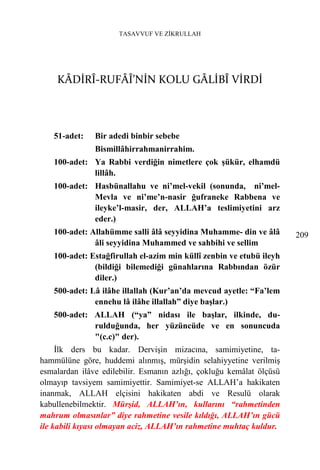 TASAVVUF VE ZİKRULLAH




    KÂDİRÎ-RUFÂÎ’NİN KOLU GÂLİBÎ VİRDİ



   51-adet:    Bir adedi binbir sebebe
               Bismillâhirrahmanirrahim.
   100-adet: Ya Rabbi verdiğin nimetlere çok şükür, elhamdü
             lillâh.
   100-adet: Hasbünallahu ve ni’mel-vekil (sonunda, ni’mel-
             Mevla ve ni’me’n-nasir ğufraneke Rabbena ve
             ileyke’l-masir, der, ALLAH’a teslimiyetini arz
             eder.)
   100-adet: Allahümme salli âlâ seyyidina Muhamme- din ve âlâ        209
              âli seyyidina Muhammed ve sahbihi ve sellim
   100-adet: Estağfirullah el-azim min küllî zenbin ve etubü ileyh
              (bildiği bilemediği günahlarına Rabbından özür
              diler.)
   500-adet: Lâ ilâhe illallah (Kur’an’da mevcud ayetle: “Fa’lem
              ennehu lâ ilâhe illallah” diye başlar.)
   500-adet: ALLAH (“ya” nidası ile başlar, ilkinde, du-
             rulduğunda, her yüzüncüde ve en sonuncuda
             "(c.c)" der).
     İlk ders bu kadar. Dervişin mizacına, samimiyetine, ta-
hammülüne göre, huddemi alınmış, mürşidin selahiyyetine verilmiş
esmalardan ilâve edilebilir. Esmanın azlığı, çokluğu kemâlat ölçüsü
olmayıp tavsiyem samimiyettir. Samimiyet-se ALLAH’a hakikaten
inanmak, ALLAH elçisini hakikaten abdi ve Resulü olarak
kabullenebilmektir. Mürşid, ALLAH’ın, kullarını “rahmetinden
mahrum olmasınlar” diye rahmetine vesile kıldığı, ALLAH’ın gücü
ile kabili kıyası olmayan aciz, ALLAH’ın rahmetine muhtaç kuldur.
 
