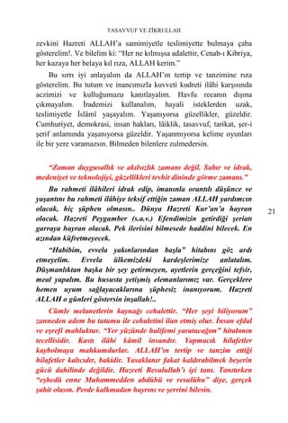 TASAVVUF VE ZİKRULLAH

zevkini Hazreti ALLAH’a samimiyetle teslimiyette bulmaya çaba
gösterelim!. Ve bilelim ki: “Her ne kılmışsa adalettir, Cenab-ı Kibriya,
her kazaya her belaya kıl rıza, ALLAH kerim.”
     Bu sırrı iyi anlayalım da ALLAH’ın tertip ve tanzimine rıza
gösterelim. Bu tutum ve inancımızla kuvveti kudreti ilâhi karşısında
aczimizi ve kulluğumuzu kanıtlayalım. Havfu recanın dışına
çıkmayalım. İrademizi kullanalım, hayali isteklerden uzak,
teslimiyetle İslâmî yaşayalım. Yaşanıyorsa güzellikler, güzeldir.
Cumhuriyet, demokrasi, insan hakları, lâiklik, tasavvuf, tarikat, şer-i
şerif anlamında yaşanıyorsa güzeldir. Yaşanmıyorsa kelime oyunları
ile bir yere varamazsın. Bilmeden bilenlere zulmedersin.


   “Zaman duygusallık ve akılsızlık zamanı değil. Sabır ve idrak,
medeniyet ve teknolojiyi, güzellikleri tevhit dininde görme zamanı.”
    Bu rahmeti ilâhileri idrak edip, imanınla orantılı düşünce ve
yaşantını bu rahmeti ilâhiye teksif ettiğin zaman ALLAH yardımcın
olacak, hiç şüphen olmasın.. Dünya Hazreti Kur’an’a hayran                 21
olacak. Hazreti Peygamber (s.a.v.) Efendimizin getirdiği şeriatı
garraya hayran olacak. Pek ilerisini bilmesede haddini bilecek. En
azından küfretmeyecek.
   “Habibim, evvela yakınlarından başla” hitabını göz ardı
etmeyelim.   Evvela   ülkemizdeki     kardeşlerimize  anlatalım.
Düşmanlıktan başka bir şey getirmeyen, ayetlerin gerçeğini tefsir,
meal yapalım. Bu hususta yetişmiş elemanlarımız var. Gerçeklere
hemen uyum sağlayacaklarına şüphesiz inanıyorum. Hazreti
ALLAH o günleri göstersin inşallah!..
    Cümle melanetlerin kaynağı cehalettir. “Her şeyi biliyorum”
zanneden adem bu tutumu ile cehaletini ilan etmiş olur. İnsan efdal
ve eşrefi mahluktur. “Yer yüzünde halifemi yaratacağım” hitabının
tecellisidir. Kastı ilâhi kâmil insandır. Yapmacık hilafetler
kaybolmaya mahkumdurlar. ALLAH’ın tertip ve tanzim ettiği
hilafetler kalıcıdır, bakidir. Yasaklanır fakat kaldırabilmek beşerin
gücü dahilinde değildir. Hazreti Resulullah’ı iyi tanı. Tanıtırken
“eşhedü enne Muhammedden abdühü ve resulühu” diye, gerçek
şahit olasın. Perde kalkmadan hayrını ve şerrini bilesin.
 