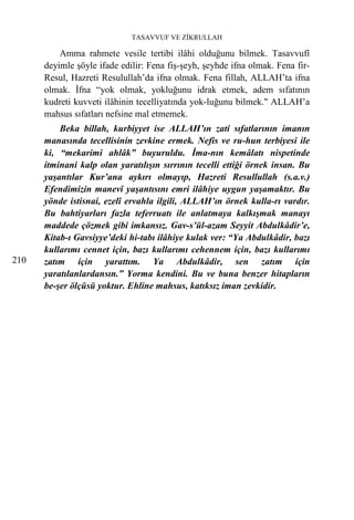 TASAVVUF VE ZİKRULLAH

          Amma rahmete vesile tertibi ilâhi olduğunu bilmek. Tasavvufî
      deyimle şöyle ifade edilir: Fena fiş-şeyh, şeyhde ifna olmak. Fena fir-
      Resul, Hazreti Resulullah’da ifna olmak. Fena fillah, ALLAH’ta ifna
      olmak. İfna “yok olmak, yokluğunu idrak etmek, adem sıfatının
      kudreti kuvveti ilâhinin tecelliyatında yok-luğunu bilmek." ALLAH’a
      mahsus sıfatları nefsine mal etmemek.
          Beka billah, kurbiyyet ise ALLAH’ın zati sıfatlarının imanın
      manasında tecellisinin zevkine ermek. Nefis ve ru-hun terbiyesi ile
      ki, “mekarimi ahlâk” buyuruldu. İma-nın kemâlatı nispetinde
      itminani kalp olan yaratılışın sırrının tecelli ettiği örnek insan. Bu
      yaşantılar Kur’ana aykırı olmayıp, Hazreti Resullullah (s.a.v.)
      Efendimizin manevî yaşantısını emri ilâhiye uygun yaşamaktır. Bu
      yönde istisnai, ezelî ervahla ilgili, ALLAH’ın örnek kulla-rı vardır.
      Bu bahtiyarları fazla teferruatı ile anlatmaya kalkışmak manayı
      maddede çözmek gibi imkansız. Gav-s’ül-azam Seyyit Abdulkâdir’e,
      Kitab-ı Gavsiyye’deki hi-tabı ilâhiye kulak ver: “Ya Abdulkâdir, bazı
      kullarımı cennet için, bazı kullarımı cehennem için, bazı kullarımı
210   zatım için yarattım. Ya Abdulkâdir, sen zatım için
      yaratılanlardansın.” Yorma kendini. Bu ve buna benzer hitapların
      be-şer ölçüsü yoktur. Ehline mahsus, katıksız iman zevkidir.
 
