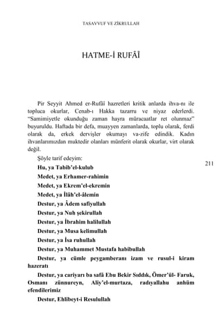TASAVVUF VE ZİKRULLAH




                      HATME-İ RUFÂÎ




    Pir Seyyit Ahmed er-Rufâî hazretleri kritik anlarda ihva-nı ile
topluca okurlar, Cenab-ı Hakka tazarru ve niyaz ederlerdi.
“Samimiyetle okunduğu zaman hayra müracaatlar ret olunmaz”
buyuruldu. Haftada bir defa, muayyen zamanlarda, toplu olarak, ferdi
olarak da, erkek dervişler okumayı va-zife edindik. Kadın
ihvanlarımızdan muktedir olanları münferit olarak okurlar, virt olarak
değil.
    Şöyle tarif edeyim:
                                                                         211
    Hu, ya Tabib’el-kulub
    Medet, ya Erhamer-rahimin
    Medet, ya Ekrem’el-ekremin
    Medet, ya İlâh’el-âlemin
    Destur, ya Âdem safiyullah
    Destur, ya Nuh şekirullah
    Destur, ya İbrahim halilullah
    Destur, ya Musa kelimullah
    Destur, ya İsa ruhullah
    Destur, ya Muhammet Mustafa habibullah
   Destur, ya cümle peygamberanı izam ve rusul-i kiram
hazeratı
    Destur, ya cariyarı ba safâ Ebu Bekir Sıddık, Ömer’ül- Faruk,
Osmanı zünnureyn, Aliy’el-murtaza, radıyallahu anhüm
efendilerimiz
    Destur, Ehlibeyt-i Resulullah
 