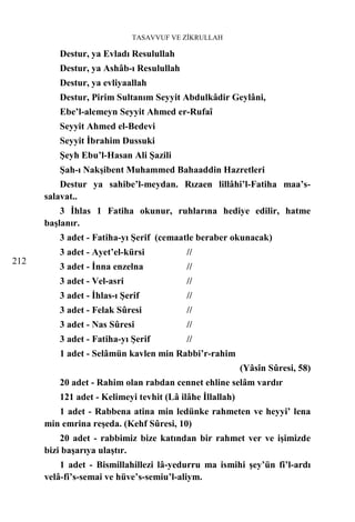 TASAVVUF VE ZİKRULLAH

         Destur, ya Evladı Resulullah
         Destur, ya Ashâb-ı Resulullah
         Destur, ya evliyaallah
         Destur, Pirim Sultanım Seyyit Abdulkâdir Geylâni,
         Ebe’l-alemeyn Seyyit Ahmed er-Rufaî
         Seyyit Ahmed el-Bedevi
         Seyyit İbrahim Dussuki
         Şeyh Ebu’l-Hasan Ali Şazili
         Şah-ı Nakşibent Muhammed Bahaaddin Hazretleri
          Destur ya sahibe’l-meydan. Rızaen lillâhi’l-Fatiha maa’s-
      salavat..
          3 İhlas 1 Fatiha okunur, ruhlarına hediye edilir, hatme
      başlanır.
         3 adet - Fatiha-yı Şerif (cemaatle beraber okunacak)
         3 adet - Ayet’el-kürsi           //
212
         3 adet - İnna enzelna            //
         3 adet - Vel-asri                //
         3 adet - İhlas-ı Şerif           //
         3 adet - Felak Sûresi            //
         3 adet - Nas Sûresi              //
         3 adet - Fatiha-yı Şerif         //
         1 adet - Selâmün kavlen min Rabbi’r-rahim
                                                          (Yâsîn Sûresi, 58)
         20 adet - Rahim olan rabdan cennet ehline selâm vardır
         121 adet - Kelimeyi tevhit (Lâ ilâhe İllallah)
         1 adet - Rabbena atina min ledünke rahmeten ve heyyi’ lena
      min emrina reşeda. (Kehf Sûresi, 10)
          20 adet - rabbimiz bize katından bir rahmet ver ve işimizde
      bizi başarıya ulaştır.
          1 adet - Bismillahillezi lâ-yedurru ma ismihi şey’ün fi’l-ardı
      velâ-fi’s-semai ve hüve’s-semiu’l-aliym.
 