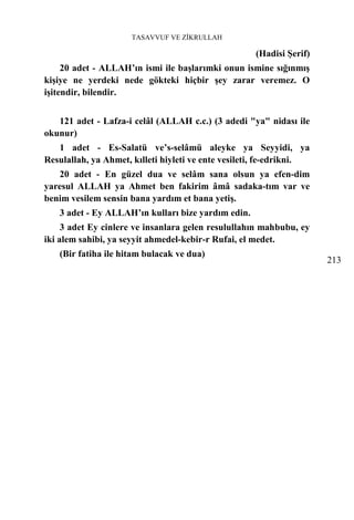 TASAVVUF VE ZİKRULLAH

                                                     (Hadisi Şerif)
     20 adet - ALLAH’ın ismi ile başlarımki onun ismine sığınmış
kişiye ne yerdeki nede gökteki hiçbir şey zarar veremez. O
işitendir, bilendir.


   121 adet - Lafza-i celâl (ALLAH c.c.) (3 adedi "ya" nidası ile
okunur)
   1 adet - Es-Salatü ve’s-selâmü aleyke ya Seyyidi, ya
Resulallah, ya Ahmet, kılleti hiyleti ve ente vesileti, fe-edrikni.
   20 adet - En güzel dua ve selâm sana olsun ya efen-dim
yaresul ALLAH ya Ahmet ben fakirim âmâ sadaka-tım var ve
benim vesilem sensin bana yardım et bana yetiş.
   3 adet - Ey ALLAH’ın kulları bize yardım edin.
     3 adet Ey cinlere ve insanlara gelen resulullahın mahbubu, ey
iki alem sahibi, ya seyyit ahmedel-kebir-r Rufai, el medet.
   (Bir fatiha ile hitam bulacak ve dua)
                                                                      213
 
