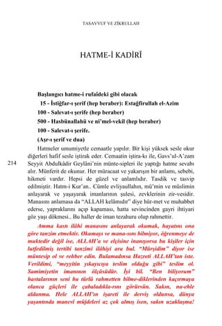 TASAVVUF VE ZİKRULLAH




                            HATME-İ KADİRÎ



          Başlangıcı hatme-i rufaîdeki gibi olacak
           15 - İstiğfar-ı şerif (hep beraber): Estağfirullah el-Azim
          100 - Salevat-ı şerife (hep beraber)
          500 - Hasbünallahü ve ni’mel-vekil (hep beraber)
          100 - Salevat-ı şerife.
          (Aşr-ı şerif ve dua)
           Hatmeler umumiyetle cemaatle yapılır. Bir kişi yüksek sesle okur
      diğerleri hafif sesle iştirak eder. Cemaatin iştira-kı ile, Gavs’ul-A’zam
214   Seyyit Abdulkâdir Geylâni’nin münte-sipleri ile yaptığı hatme sevabı
      alır. Münferit de okunur. Her müracaat ve yakarışın bir anlamı, sebebi,
      hikmeti vardır. Hepsi de güzel ve anlamlıdır. Tasdik ve tasvip
      edilmiştir. Hatm-i Kur’an.. Cümle evliyaullahın, mü’min ve müslimin
      anlayarak ve yaşayarak imanlarının şulesi, zevklerinin zir-vesidir.
      Manasını anlamasa da “ALLAH kelâmıdır” diye hür-met ve muhabbet
      ederse, yapraklarını açıp kapaması, hatta sevincinden gayri ihtiyari
      göz yaşı dökmesi.. Bu haller de iman tezahuru olup rahmettir.
          Amma kastı ilâhi manasını anlayarak okumak, hayatını ona
      göre tanzim etmektir. Okumayı ve mana-sını bilmiyor, öğrenmeye de
      muktedir değil ise, ALLAH’a ve elçisine inanıyorsa bu kişiler için
      lutfedilmiş tertibi tanzimi ilâhiyi ara bul. “Mürşidim” diyor ise
      müntesip ol ve rehber edin. Bulamadınsa Hazreti ALLAH’tan iste.
      Verildimi, “meyyitin yıkayıcıya teslim olduğu gibi” teslim ol.
      Samimiyetin imanının ölçüsüdür. İyi bil. “Ben biliyorum”
      hastalarının seni bu türlü rahmetten bilme-diklerinden kaçırmaya
      olanca güçleri ile çabaladıkla-rını görürsün. Sakın, na-ehle
      aldanma. Hele ALLAH’ın işareti ile derviş oldunsa, dünya
      yaşantında manevî müjdeleri az çok almış isen, sakın uzaklaşma!
 