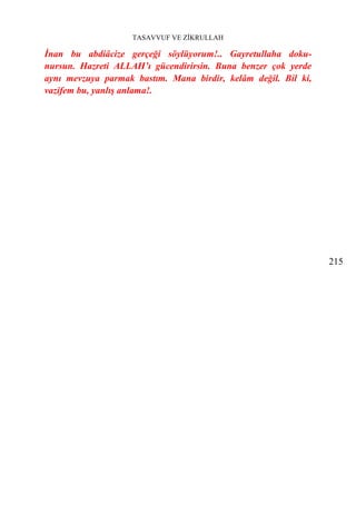 TASAVVUF VE ZİKRULLAH

İnan bu abdiâcize gerçeği söylüyorum!.. Gayretullaha doku-
nursun. Hazreti ALLAH’ı gücendirirsin. Buna benzer çok yerde
aynı mevzuya parmak bastım. Mana birdir, kelâm değil. Bil ki,
vazifem bu, yanlış anlama!.




                                                                215
 