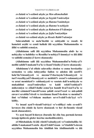 TASAVVUF VE ZİKRULLAH

    es-Salatü ve’s-selâmü aleyke ya Men allemehullah
    es-Salatü ve’s-selâmü aleyke ya Seyyide’l-mürseliyn
    es-Salatü ve’s-selâmü aleyke ya Hateme’l-müttekıyn
    es-Salatü ve’s-selâmü aleyke ya Hateme’n-nebiyyin
    es-Salatü ve’s-selâmü aleyke ya Rahmeten li’l-âlemiyn
    es-Salatü ve’s-selâmü aleyke ya Şefia’l-müznibiyn
    es-Salatü ves-selâmü aleyke ya Resule Rabbi’l-alemiyn
    Salavatullahi ve mela’iketihi ve enbiyaihi ve rusuli- hi
hameleti arşihi ve cemii halkıhi âlâ seyyidina Muhammedin ve
âlihi ve sahbihi ecmaiyn.
    (Allahümme salli âlâ seyyidina Muhammedin abdi- ke ve
nebiyyike ve habibike ve Resulike’n-nebiyyi’l ümmiyyi ve âlâ âlihi
ve sahbihi ecmain) (3 kerre okunacak)
   (Allahümme salli âlâ seyyidina Muhammedini’n-Nebiy-yi’l-
melihi sahibi’l-makami’l-a’la ve lisani’l-fasih) (3 kerre okunacak)
    Allahümme’c’al efdale salavatike ebeden ve enma berekatike          217
sermeden ve ezka tahiyyatike fadlen ve adeden âlâ eşrefi’l-
hala’ikı’l-insanîyyeti ve mecma’i’l-ha-kayıkı’l-ihsaniyyeti ve
turi’t-tecelliyyati’l-ihsaniyyeti ve mehbiti’l- esrari’r-rahmaniyyeti
ve arusi memleketi’r- rabbaniyyeti ve vasıtatı ıkdi’n-nebiyyin ve
mukaddimi ceyşi’l-mürseliyn ve kaidi rekbi’l-enbiyai’l-
mükremiyn ve efdali’l-halki ecma’iyn hamili livai’l-izzi’l-a’la ve
ma-liki ezimmeti’l-mecdi’l-esna şahidi esrari’l-ezel ve mü-şahidi
envar-i sevabikı’l-üveli ve tercümanı lisani’l-kı-dem ve membai’l-
ilmi ve’l-hilmi ve’l-hikem mazharı sır-rı’l-cüdi’l-cüz'iyyi ve’l-
külliy.
   Ve insanî ayni’l-vücudi’l-ulviyyi ve’s-süfliyyi ruhı ce-sedi’l-
kevneyn (bu cümle üç kerre okunacak ve her de-fasında vücud
mesh olunacaktır).
    Ve ayni hayati’d-dareyn (burada iki elin baş parmak-larının
tırnağı öpülerek gözler üzerine meshedilecektir).
    el-Mütehakkıkı bi-âlâ rütebi’l-ubudiyyeti ve’l-mütehallikı bi-
ahlâkı’l-makamati’l-ıstıfa diyeti’l-hâli’l-izam ve’l-habibi’l-ekrem
seyyidina Muhammedin bin Abdillah bin Abdilmuttalib ve âlâ
 