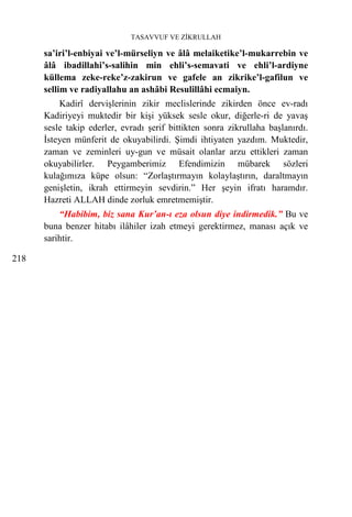 TASAVVUF VE ZİKRULLAH

      sa’iri’l-enbiyai ve’l-mürseliyn ve âlâ melaiketike’l-mukarrebin ve
      âlâ ibadillahi’s-salihin min ehli’s-semavati ve ehli’l-ardiyne
      küllema zeke-reke’z-zakirun ve gafele an zikrike’l-gafilun ve
      sellim ve radiyallahu an ashâbi Resulillâhi ecmaiyn.
          Kadirî dervişlerinin zikir meclislerinde zikirden önce ev-radı
      Kadiriyeyi muktedir bir kişi yüksek sesle okur, diğerle-ri de yavaş
      sesle takip ederler, evradı şerif bittikten sonra zikrullaha başlanırdı.
      İsteyen münferit de okuyabilirdi. Şimdi ihtiyaten yazdım. Muktedir,
      zaman ve zeminleri uy-gun ve müsait olanlar arzu ettikleri zaman
      okuyabilirler. Peygamberimiz Efendimizin mübarek sözleri
      kulağımıza küpe olsun: “Zorlaştırmayın kolaylaştırın, daraltmayın
      genişletin, ikrah ettirmeyin sevdirin.” Her şeyin ifratı haramdır.
      Hazreti ALLAH dinde zorluk emretmemiştir.
          “Habibim, biz sana Kur’an-ı eza olsun diye indirmedik.” Bu ve
      buna benzer hitabı ilâhiler izah etmeyi gerektirmez, manası açık ve
      sarihtir.

218
 