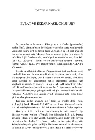 TASAVVUF VE ZİKRULLAH




        EVRAT VE EZKAR NASIL OKUNUR?




    24 saatte bir sefer okunur. Gün gecenin nısfından (yarı-sından)
başlar. Nısfı, güneşin batışı ile doğuşu ortasından sonra yani gecenin
yarısından sonra girdiği günün dersi ya-pılabilir ve 24 saat arasında
her zaman yapabilirsin. 24 sa-ati ders yapmadan geçirir isen kazası da
mümkün değil. Sa-dakatında, samimiyetinde noksanlık var, demektir.
“el-v’adü ked-deyn” “Vadini yerine getirmeyeni sevmem” buyurdu
Hazreti ALLAH (c.c.). Evet manen vazifeli kulun şahsında ALLAH’a
söz verdin.
     Şeriatıyla yükümlü olduğun Peygamberine biat vecibesini ezelî           219
ervahtaki imanının ikrarını cesetli olarak da tekrar etmek nasip oldu.
Ne sebepten bilemeyiz, bazı kullarının ev-rat ve ezkara, zikrullaha
karşı düşünce ve icraatlarında san-ki düşmanlık yapması için
yaratıldığını müşahede edersin. Bir kısım ALLAH’ın bahtiyar kulları
belli ki ezelî ervahta te-reddüt etmeden "beli" diyen murat kullar emri
ilâhiye titizlikle uymaya çaba gösterdikleri gibi, rahmeti ilâhi olan zik-
rullahtan, ALLAH’a söz verdiği evradı ezkardan gafil olma-dıkları
gibi, na-ehle pirim vermezler.
     Kastımız kullar arasında sınıf farkı ve ayrılık değil, haşa.
Kıskançlığı bırak. Hazreti ALLAH’tan iste. Rahmetini sev-dirmesini
iste. Murat değilsen mürit ol. Taklidi iman da imandır. Yeise kapılma.
    Hazreti ALLAH “kullarım rahmetimden istifade etsinler” diye
dünyayı yarattı. Kulunu affetmek için bahaneler halk etti. Derece
almasını istedi. Vesileler yarattı. Sayamayacağın kadar çok, sayısız
rahmetinin her hâdisede zuhurunu kulun aczine göre ihsan etti.
Sebeplerin başında gelen veliliğin dip-loması olan zikrullahtan evrad
ve ezkarı en büyük rahmeti-ne vesile kıldı. Sadık kullarını ihya eyledi.
 