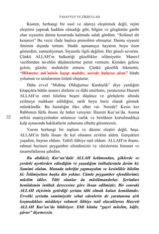 TASAVVUF VE ZİKRULLAH

         Kastım, herhangi bir usul ve idareyi eleştirmek değil, rejim
     eleştirisi yapmak haddim olmadığı gibi, bilgim ve görgümün garibi
     olan siyasetin daima kenarında kalmada salah gördüm. “Selâmet dir
     kenaresi” Bu veciz ifade başlıca prensibim olmuştur. Daima siyaseti
     ilmimin dışında tuttum. Haddi aşmamaya hayatım boyu özen
     gösterdim, zannediyorum. Siyasetle ilgili değilim. Her güzeli severim.
     Çünkü ALLAH’ın halkettiği güzellikler islâmiyettir. Manevî
     vazifemden na-ehlin düşüncelerine pirim vermem. Kimden gelirse
     gelsin, güzele; muhalefet etmem. Çünkü güzellik hikmettir,
     “Hikmetse mü’minin kayıp malıdır, nerede bulursa alsın” hitabı
     yolumun ve arzularımın özünü oluşturur.
         Daha evvel “Muhtaç Olduğumuz Kardeşlik” diye yazdığım
     kitapçıkta bütün semavi dinlerin ve ilâhi emirlerin, yaratıcımız Hazreti
     ALLAH’ın emri hilafına beşeri düşünce ve görüşlerin altında
     ezilmeye mahkum edildiğini, tarih boyu bariz olarak görmek
     mümkündür. Bu hastalığın ilâcı elbet var. Nerede? Kesin kes
     Rabbımın lütfu ihsanı ile haber vereyim: Hazreti Kur’an’da. Amma
22   nefsin enaniyyetinden anlamsız varlık ve benlikten kurtulmadıkça
     kalp aynasında hakikatlerin zuhurunu elbette göremezsin.
         Yazım herhangi bir toplum ve düzeni eleştiri değil, haşa.
     ALLAH’ın lütfu ihsanı ile kul olmanın zevkini aldım. Gerçekleri
     yaşadım, hayran oldum. Taltifi ilâhiye nail oldum. ALLAH’ın ihsanı,
     rahmet hazinesi peygamber efendimizin ve vârislerinin himmet ve
     tasarrufatlarına şahidim.
         Bu abdiâciz Kur’an’daki ALLAH kelâmından, göklerde ve
     yerdeki ayetlerden edindiğim ve yaşadığım intibalarımla derim ki:
     Samimi olalım. Manada tahrifat yapmayalım ve kesinlikle bilelim
     ki: İslâmiyetten başka din yoktur. Cümle peygamber efendilerimiz
     müslim idiler. Tâbi olanlar da müslümandırlar. Şeriatları
     beniâdemin intibak derecesine göre ihsan edilmiştir. Bir sonraki
     ALLAH elçisinin getirdiği şeriata tâbi olmak kulun kemâlatıdır.
     Evvelki şeriatta samimiyetle sebat edenlerin de yaratanına şirk
     koşmadıkları müddetçe rahmeti ilâhiye nail olacaklarını Hazreti
     ALLAH Kur’an’da bildiriyor. Ehli kitaba “gayri müslim, kâfir,
     gâvur” diyemezsin.
 