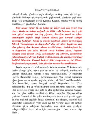 TASAVVUF VE ZİKRULLAH

mürşidi dervişi gönderen şeyh efendiye mektup yazıp dervişi geri
gönderdi. Mektupta şöyle yazıyordu şeyh efendi, gönderen şeyh efen-
diye: “Biz gönderdiğin Molla Kasımı; Kudüm, mazhar ve ilâ-hilerle
ürküttük, geri gönderdik” diyordu.
     Bazı taşlar vardır ki, ne kadar su döker isen dök içi-ne tesir
etmez. Herkesin kulağı nağmelerde ilâhi zevki bulamaz. İncir gibi
tatlı, güzel meyveyi her kuş yiyemez. Dervişin evrad ve ezkarı
umumiyetle hafidir. Hafi kılınan namaz gibi normal kulağın
duyacağı kadardır. Tenha ve müsait yerdesin. Kimse duymayacak.
Bilerek “komşularım da duysunlar” diye bir hisse kapılırsan riya
olur, gösteriş olur. Ruhani rahmet tecellisi olmaz. Yerini nefsani haz
ve duygulara terk eder. Yüksek ses-le Rabbını zikret. Tazarru,
niyazını dahi yüksek sesle, samimiyetle arz edersen, yaratanının
yakınlığını hisse-dersin. Kulluk zevkini alırsın. Bu yönlü aczini itiraf
haddini bilmektir. Kuvveti kudreti ilâhi karşısında aczini bilmek,
havfu reca üzre yaşamak, kulu yücelten rahmet basamaklarıdır.
     Toplu yapılan zikrullah cemaatle kılınan namazın 27 ka-tı sevaba
vesile olduğu gibi, toplu yapılan talim ve terbiyeli, samimiyetle          221
yapılan zikrullahın rahmet ölçüsü namütena-hidir. O bakımdan
Hazreti Resulullah (s.a.v.) buyurmuşlar-dır: "Siz cennet bahçesine
uğradığınız zaman oradan yeyiniz, içiniz, eklediniz." Ashâb sordular:
"Ya Resulallah, cennet bahçesi nedir?" Buyurdular ki: “Zikir
halakalarıdır.” Bu şe-reften mahrum olma, mübarek kardeşim. Falan
filan gerçe-ğin örneği imiş gibi na-ehli göstermeye çalışma. Gerçeği
ara, ona göre yaklaş, nasibini al. Güzel yaratılan dünyayı cifeye
çevirme. Samimi ol. Bu yolda samimiyetsiz tutum şer-i şeri-fe uygun
da olsa makbul değildir. İtiraz hüsrandır. Yaşadı-ğım, sıkletini hâlâ
üzerimden atamadığım “ben daha iyi bili-yorum” edası ile şeyhim
efendime güya terbiyemi bozmadan, sinsi sinsi karşı geldiğim
terbiyesizliğimi ibreti alem için an-latacağım. Hisse alınsın diye
dinle!..
 