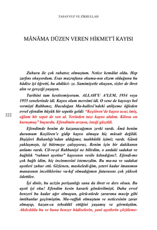 TASAVVUF VE ZİKRULLAH




        MÂNÂMA DÜZEN VEREN HİKMET’İ KAYISI




          Zuhuru ile çok rahatsız olmuştum. Netice kemâlat oldu. Hep
      zarfını okuyordum. Esas mazrufunu okuma-nın elzem olduğunu bu
      hâdise iyi öğretti, bu abdiâci- ze. Samimiyetle okuyun, sizler de ibret
      alın ve gerçeği yaşayın.
          Tarihini tam kestiremiyorum. ALLAH’U A'LEM, 1954 veya
      1955 senelerinde idi. Kayısı olum mevsimi idi. O sene de kayısıyı bol
      vermişti Rabbımız. Hacıdoğan Ma-hallesi’ndeki atölyeme öğleden
      evvel efendim büyük bir sepetle geldi: “Keçiören’de kayısı ucuz imiş,
222   oğlum bir sepet de sen al. Yerinden taze kayısı alalım. Kilosu on
      kuruşmuş” buyurdu. Efendimin arzusu, isteği güzeldi.
          Efendimde benim de kazanacağımın zevki vardı. Âmâ benim
      durumum Keçiören’e gidip kayısı almaya hiç müsait değildi.
      Dışişleri Bakanlığı’ndan aldığımız taahhütlü işimiz vardı. Günü
      yaklaşmıştı, işi bitirmeye çalışıyoruz. Benim için bir dakikanın
      anlamı vardı. Cil-ve-yi Rabbaniyi ne bilirdim, o andaki sadakat ve
      bağlılık “rahmet ayetine” kayısının vesile kılındığını?. Efendi-me
      çok bağlı idim, hiç incinmesini istemezdim. Bu ma-na ve sadakat
      ayetleri zuhur etti. Gizlenen, maskeledi-ğim, yeteri kadar imanımın
      manasının inceliklerine va-kıf olmadığımın faturasını çok yüksek
      ödettiler.
          İyi dinle, bu acizin perişanlığı sana da ibret ve ders olsun. Bu
      ayeti iyi oku! Efendim kesin kararlı gönderilmişti. Daha evvel
      benzeri bu kadar ağır olmayan, görü-nürde zararıma mucip gibi
      imtihanlar geçirmiştim. Mu-vaffak olmuştum ve neticesinin zarar
      olmayıp, kazan-ca tebeddül ettiğini yaşamış ve görmüştüm.
      Akılcılıkla bu ve buna benzer hâdiselerin, yani ayetlerin çözüleme-
 
