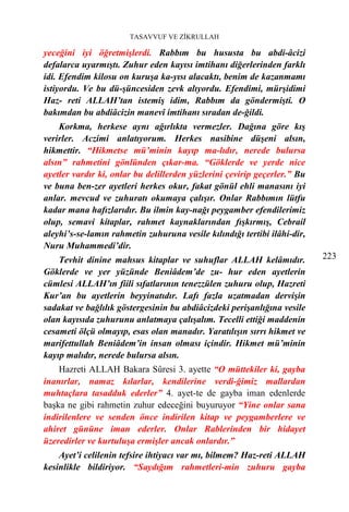 TASAVVUF VE ZİKRULLAH

yeceğini iyi öğretmişlerdi. Rabbım bu hususta bu abdi-âcizi
defalarca uyarmıştı. Zuhur eden kayısı imtihanı diğerlerinden farklı
idi. Efendim kilosu on kuruşa ka-yısı alacaktı, benim de kazanmamı
istiyordu. Ve bu dü-şüncesiden zevk alıyordu. Efendimi, mürşidimi
Haz- reti ALLAH’tan istemiş idim, Rabbım da göndermişti. O
bakımdan bu abdiâcizin manevî imtihanı sıradan de-ğildi.
    Korkma, herkese aynı ağırlıkta vermezler. Dağına göre kış
verirler. Aczimi anlatıyorum. Herkes nasibine düşeni alsın,
hikmettir. “Hikmetse mü’minin kayıp ma-lıdır, nerede bulursa
alsın” rahmetini gönlünden çıkar-ma. “Göklerde ve yerde nice
ayetler vardır ki, onlar bu delillerden yüzlerini çevirip geçerler.” Bu
ve buna ben-zer ayetleri herkes okur, fakat gönül ehli manasını iyi
anlar. mevcud ve zuhuratı okumaya çalışır. Onlar Rabbımın lütfu
kadar mana hafızlarıdır. Bu ilmin kay-nağı peygamber efendilerimiz
olup, semavi kitaplar, rahmet kaynaklarından fışkırmış, Cebrail
aleyhi’s-se-lamın rahmetin zuhuruna vesile kılındığı tertibi ilâhi-dir,
Nuru Muhammedi’dir.
    Tevhit dinine mahsus kitaplar ve suhuflar ALLAH kelâmıdır.            223
Göklerde ve yer yüzünde Beniâdem’de zu- hur eden ayetlerin
cümlesi ALLAH’ın fiili sıfatlarının tenezzülen zuhuru olup, Hazreti
Kur’an bu ayetlerin beyyinatıdır. Lafı fazla uzatmadan dervişin
sadakat ve bağlılık göstergesinin bu abdiâcizdeki perişanlığına vesile
olan kayısıda zuhurunu anlatmaya çalışalım. Tecelli ettiği maddenin
cesameti ölçü olmayıp, esas olan manadır. Yaratılışın sırrı hikmet ve
marifettullah Beniâdem’in insan olması içindir. Hikmet mü’minin
kayıp malıdır, nerede bulursa alsın.
    Hazreti ALLAH Bakara Sûresi 3. ayette “O müttekiler ki, gayba
inanırlar, namaz kılarlar, kendilerine verdi-ğimiz mallardan
muhtaçlara tasadduk ederler” 4. ayet-te de gayba iman edenlerde
başka ne gibi rahmetin zuhur edeceğini buyuruyor “Yine onlar sana
indirilenlere ve senden önce indirilen kitap ve peygamberlere ve
ahiret gününe iman ederler. Onlar Rablerinden bir hidayet
üzeredirler ve kurtuluşa ermişler ancak onlardır.”
    Ayet’i celilenin tefsire ihtiyacı var mı, bilmem? Haz-reti ALLAH
kesinlikle bildiriyor. “Saydığım rahmetleri-min zuhuru gayba
 
