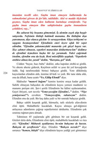 TASAVVUF VE ZİKRULLAH

      imandan tecelli eder. Gayba iman etmeyen kullarımda bu
      rahmetlerimi görsen de fer’idir, taklididir. Akıl ve madde ölçüsünü
      geçmez. Gayba iman eden kullarım kurtuluşa ermişlerdir. Vay
      gayba iman etmeyen ilim sahiplerinden gayba inananların
      çektikleri, vay...”
           Bu zuhurat hiç hoşuma gitmemişti. İç alemim eşşek alıp beygir
      satıyordu. Nefsimin ihtilafı hakimdi manama. Bu ihtilafım dışa
      yansımasın, diye olanca gücüm- le savaşıyordum. Güya terbiyemi ve
      saygımı bozmuyordum! Efendimin emri üzere ufak bir sepet
      edindim. “Efendim yakınımızdaki manavda çok güzel kayısı var.
      Size zahmet olmasın, sepetleri manavdan doldurttura-lım” dedimse
      de efendimi üzmekten başka bir işe yaramadı. Taksi çağırmak
      istedim, efendim ona da kızdı. Beni müsriflikle ayıpladı. “Sepetlerle
      otobüse almaz-lar, yasak” dedim. “Karışma, gel” dedi.
          Cidden “buyur, hacı baba” dediler, arka kapıdan otobü-se girdik.
      Ve aheste aheste giderek, Keçiören asfalt ve şose iki yol kavşağında
      indik. Sağ tarafımızdaki birinci bahçeye girdik. Yere dökülmüş
224   kayısılardan efendim aldı, üzerine üf-ledi ve yedi. Bir tane daha aldı,
      ona da üfledi, bana uzattı “Ye, Gâlip Efendi” diye.
          Hâdiseler “manevî bağımı” kemire kemire oraya kadar geldik.
      Sahibi olmayan bahçeden de efendimin kayısı yemesi maddemi ve
      manamı perişan etti. Şer-i şerife Efendimin bu hâlini uyduramadım.
      Gayri ihtiyari, sert tavırla “Yeme-yeceğim Efendim!..” dedim. “Niye
      yemiyorsun?”a cevaben: “Yemeyeceğim, rahatsızım” dedim.
      Efendim onu da yedi. Bir kaç daha yedi ve bir sonraki bahçeye girdik.
           Bahçe sahibi koşarak geldi, hürmetle, tatlı sözlerle efen-dimin
      elini öptü. Muhabbetle kucakladı. Kayısı almaya gel-diğimizi
      anlayınca adamlarını çağırıp sepetlerimizi doldurttu. Efendimin çok
      ısrarına rağmen para almadı.
           Tahminen 45 yaşlarında gibi görünen bir zat koşarak geldi.
      Gözleri dolu dolu, Efendimin elini öptü, muhabbetle kucakladı ve rica
      etti: “Efendim! Mübarek ayaklarınız be-nim bahçeme de bassın.
      Bahçem de şereflensin” diye. Efendim “Bahçen nerede?” diye
      sorunca “hemen, bitişik” diye efendimin kayısı yediği yeri göstermez
 