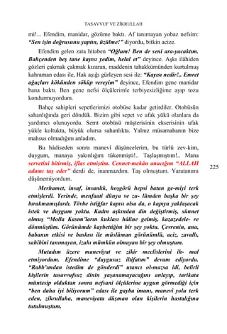 TASAVVUF VE ZİKRULLAH

mi!... Efendim, manidar, gözüme baktı. Af tanımayan yobaz nefsim:
“Sen işin doğrusunu yaptın, üzülme!” diyordu, bitkin acize.
    Efendim gelen zata hitaben “Oğlum! Ben de seni ara-yacaktım.
Bahçenden beş tane kayısı yedim, helal et” deyince. Aşkı ilâhiden
gözleri çakmak çakmak kızaran, maddenin tahakkümünden kurtulmuş
kahraman edası ile, Hak aşığı gürleyen sesi ile: “Kayısı nedir!.. Emret
ağaçları kökünden söküp vereyim” deyince, Efendim gene manidar
bana baktı. Ben gene nefsi ölçülerimle terbiyesizliğime ayıp tozu
kondurmuyordum.
    Bahçe sahipleri sepetlerimizi otobüse kadar getirdiler. Otobüsün
sahanlığında geri döndük. Bizim gibi sepet ve ufak yükü olanlara da
yardımcı olunuyordu. Semt otobüsü müşterisinin ekserisinin ufak
yükle koltukta, büyük olursa sahanlıkta. Yalnız müsamahanın bize
mahsus olmadığını anladım.
    Bu hâdiseden sonra manevî düşüncelerim, bu türlü zev-kim,
duygum, manaya yakınlığım tükenmişti!.. Taşlaşmıştım!.. Mana
servetini bitirmiş, iflas etmiştim. Cennet-mekân anacığım “ALLAH
                                                                          225
adamı taş eder” derdi de, inanmazdım. Taş olmuştum. Yaratanımı
düşünemiyordum.
     Merhamet, insaf, insanlık, hoşgörü hepsi batan ge-miyi terk
etmişlerdi. Yerinde, menfaati dünya ve zu- lümden başka bir şey
bırakmamışlardı. Tövbe istiğfar kapısı olsa da, o kapıya yaklaşacak
istek ve duygum yoktu. Kadın aşkından din değiştirmiş, sünnet
olmuş “Molla Kasım’ların kuklası hâline gelmiş, kazazedele- re
dönmüştüm. Görünümde kaybettiğim bir şey yoktu. Çevrenin, ana,
babanın etkisi ve baskısı ile müslüman görünümlü, aciz, zavallı,
sahibini tanımayan, izahı mümkün olmayan bir şey olmuştum.
     Mutadım üzere manevîyat ve zikir meclislerini ih- mal
etmiyordum. Efendime “duygusuz iltifatım” devam ediyordu.
“Rabb’ımdan istedim de gönderdi” utancı ol-mazsa idi, belirli
kişilerin tasavvufsuz dinin yaşanamayacağını anlayıp, tarikata
müntesip olduktan sonra nefsani ölçülerine uygun görmediği için
“ben daha iyi biliyorum” edası ile gayba imanı, manevî yolu terk
eden, zikrullaha, maneviyata düşman olan kişilerin hastalığına
tutulmuştum.
 