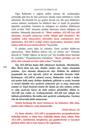 TASAVVUF VE ZİKRULLAH

          Eğer Rabbımla o sağlam ahdim olmasa idi, uzaklaştığım
      yetmediği gibi ben de ilim şemsiyesi altında mana tahribatı-nı vazife
      edinirdim. Bu hastalık bir ayı geçkin devam etti. Bir gece Rabbımın
      sonsuz rahmeti, merhameti bu abdiâcizi ikaz ve irşadı ile gerçekler
      öğretildi, uyarıldım. İntisabın ne olduğunu iyi anladım. Rabbımıza
      ezelî ervahta “beli” demenin arzdaki tekrarının elzem olduğunu iyi
      anladım. Manamda deniyordu ki: “Hani sadıktın, ALLAH için tâbi
      olmuştun, meyyitin yıkayıcıya teslim olduğu gibi olacaktın?. Biz
      vaadinde sebat etmeyenleri, mürşidine karşı samimiyetsiz tavır
      takınanları, ALLAH’a verdiği sözden kaytaranları, denizden sahile
      atılmış balık benzeri debelendiririz” buyuruldu.
          O günden sonra daha iyi anladım. Gene aczimle Rabbı-ma
      sığınıyorum. “Beni Rabbım terbiye etti, iyi terbiye etti.” Efendim
      deseydi ki "Gâlip! Oğlum, şu deveyi yut" hiç tereddüt etmez hamudu
      ile yutardım.” Peygamberimiz Efendimiz: "Zarar gördüğü yere bir
      daha elini sokanda mü'min sıfatı yoktur" buyurdu.
          İşte ALLAH’tan başka ilâh edinmeyen kardeşim. Abartmadım.
226   Oku. İbreti âlem için oku. Sindire sindire oku. Yalnız okumakla
      yetinme. Aynı duruma düşmeye-sin diye Rabbım bu abdiâcizi
      yaşatmakla bu sırrı öğ-retti, sizleri de okumakla hissedar kıldı.
      Korkmayın, ALLAH’ın rahmeti sonsuz. Rahmetine vesile o kadar
      çok ayetler halk etmiş. Kelâm-ı Kadimde, göklerde ve yerde, insanda
      ve insanî kâmilde nice ayetlerin zuhurunu gör ve yaşa, inancında
      samimi ol. Gayb hazinele-rinden bir damla da olsa rahmet, terbiye
      ve edep ayeti-nin kayısı da dahi zuhuru görülebilir, dikkat et.
      ALLAH için teslim ol. Teslimiyetininde ALLAH için olduğu her
      hâlinde görülebilsin. Bu hakka dair ayetlerle noktalayalım. Yazılmış
      olsa da tekrarında faide umuyorum:
         Sizden herhangi bir ücret istemeyen, bu kimselere tâbi olun,
      çünkü onlar hidayete ermiş kimselerdir.
                                                         (Yâsîn Sûresi, 21)
          Ey iman edenler, ALLAH’a, peygamberine, peygamberlerine
      indirdiği kitaba ve daha önce indirdiği kitaba iman ediniz. Kim
      ALLAH’ı, meleklerini, kitaplarını, pey-gamberlerini ve kıyamet
      gününü inkâr ederse tam mana-sı ile sapıtmıştır.
 