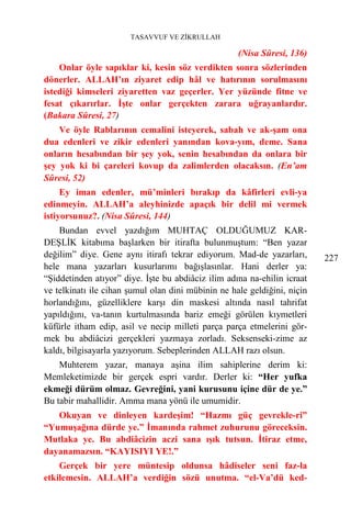TASAVVUF VE ZİKRULLAH

                                                    (Nisa Sûresi, 136)
    Onlar öyle sapıklar ki, kesin söz verdikten sonra sözlerinden
dönerler. ALLAH’ın ziyaret edip hâl ve hatırının sorulmasını
istediği kimseleri ziyaretten vaz geçerler. Yer yüzünde fitne ve
fesat çıkarırlar. İşte onlar gerçekten zarara uğrayanlardır.
(Bakara Sûresi, 27)
    Ve öyle Rablarının cemalini isteyerek, sabah ve ak-şam ona
dua edenleri ve zikir edenleri yanından kova-yım, deme. Sana
onların hesabından bir şey yok, senin hesabından da onlara bir
şey yok ki bi çareleri kovup da zalimlerden olacaksın. (En’am
Sûresi, 52)
     Ey iman edenler, mü’minleri bırakıp da kâfirleri evli-ya
edinmeyin. ALLAH’a aleyhinizde apaçık bir delil mi vermek
istiyorsunuz?. (Nisa Sûresi, 144)
    Bundan evvel yazdığım MUHTAÇ OLDUĞUMUZ KAR-
DEŞLİK kitabıma başlarken bir itirafta bulunmuştum: “Ben yazar
değilim” diye. Gene aynı itirafı tekrar ediyorum. Mad-de yazarları,       227
hele mana yazarları kusurlarımı bağışlasınlar. Hani derler ya:
“Şiddetinden atıyor” diye. İşte bu abdiâciz ilim adına na-ehilin icraat
ve telkinatı ile cihan şumul olan dini mübinin ne hale geldiğini, niçin
horlandığını, güzelliklere karşı din maskesi altında nasıl tahrifat
yapıldığını, va-tanın kurtulmasında bariz emeği görülen kıymetleri
küfürle itham edip, asil ve necip milleti parça parça etmelerini gör-
mek bu abdiâcizi gerçekleri yazmaya zorladı. Seksenseki-zime az
kaldı, bilgisayarla yazıyorum. Sebeplerinden ALLAH razı olsun.
    Muhterem yazar, manaya aşina ilim sahiplerine derim ki:
Memleketimizde bir gerçek espri vardır. Derler ki: “Her yufka
ekmeği dürüm olmaz. Gevreğini, yani kurusunu içine dür de ye.”
Bu tabir mahallidir. Amma mana yönü ile umumidir.
   Okuyan ve dinleyen kardeşim! “Hazmı güç gevrekle-ri”
“Yumuşağına dürde ye.” İmanında rahmet zuhurunu göreceksin.
Mutlaka ye. Bu abdiâcizin aczi sana ışık tutsun. İtiraz etme,
dayanamazsın. “KAYISIYI YE!.”
    Gerçek bir yere müntesip oldunsa hâdiseler seni faz-la
etkilemesin. ALLAH’a verdiğin sözü unutma. “el-Va’dü ked-
 