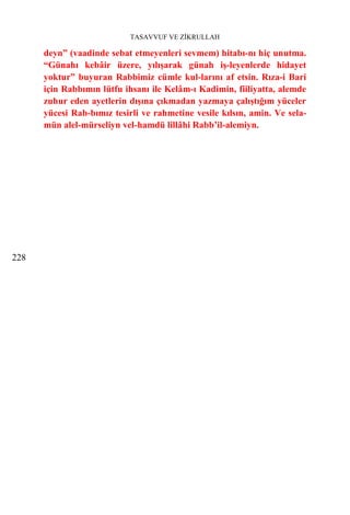 TASAVVUF VE ZİKRULLAH

      deyn” (vaadinde sebat etmeyenleri sevmem) hitabı-nı hiç unutma.
      “Günahı kebâir üzere, yılışarak günah iş-leyenlerde hidayet
      yoktur” buyuran Rabbimiz cümle kul-larını af etsin. Rıza-i Bari
      için Rabbımın lütfu ihsanı ile Kelâm-ı Kadimin, fiiliyatta, alemde
      zuhur eden ayetlerin dışına çıkmadan yazmaya çalıştığım yüceler
      yücesi Rab-bımız tesirli ve rahmetine vesile kılsın, amin. Ve sela-
      mün alel-mürseliyn vel-hamdü lillâhi Rabb’il-alemiyn.




228
 