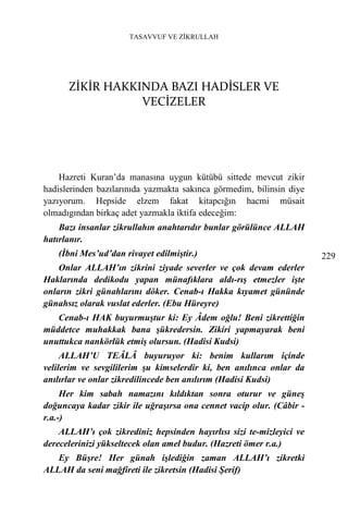 TASAVVUF VE ZİKRULLAH




      ZİKİR HAKKINDA BAZI HADİSLER VE
                 VECİZELER




    Hazreti Kuran’da manasına uygun kütübü sittede mevcut zikir
hadislerinden bazılarınıda yazmakta sakınca görmedim, bilinsin diye
yazıyorum. Hepside elzem fakat kitapcığın hacmi müsait
olmadıgından birkaç adet yazmakla iktifa edeceğim:
    Bazı insanlar zikrullahın anahtarıdır bunlar görülünce ALLAH
hatırlanır.
   (İbni Mes’ud’dan rivayet edilmiştir.)                              229
    Onlar ALLAH’ın zikrini ziyade severler ve çok devam ederler
Haklarında dedikodu yapan münafıklara aldı-rış etmezler işte
onların zikri günahlarını döker. Cenab-ı Hakka kıyamet gününde
günahsız olarak vuslat ederler. (Ebu Hüreyre)
   Cenab-ı HAK buyurmuştur ki: Ey Âdem oğlu! Beni zikrettiğin
müddetce muhakkak bana şükredersin. Zikiri yapmayarak beni
unuttukca nankörlük etmiş olursun. (Hadisi Kudsi)
     ALLAH’U TEÂLÂ buyuruyor ki: benim kullarım içinde
velilerim ve sevgililerim şu kimselerdir ki, ben anılınca onlar da
anılırlar ve onlar zikredilincede ben anılırım (Hadisi Kudsi)
     Her kim sabah namazını kıldıktan sonra oturur ve güneş
doğuncaya kadar zikir ile uğraşırsa ona cennet vacip olur. (Câbir -
r.a.-)
    ALLAH’ı çok zikrediniz hepsinden hayırlısı sizi te-mizleyici ve
derecelerinizi yükseltecek olan amel budur. (Hazreti ömer r.a.)
   Ey Büşre! Her günah işlediğin zaman ALLAH’ı zikretki
ALLAH da seni mağfireti ile zikretsin (Hadisi Şerif)
 
