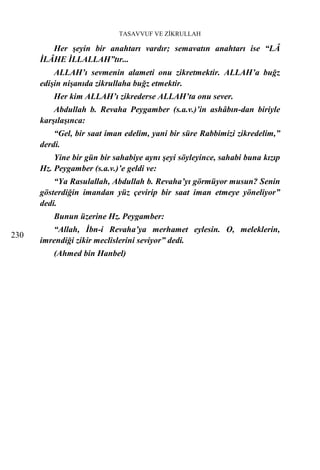 TASAVVUF VE ZİKRULLAH

         Her şeyin bir anahtarı vardır; semavatın anahtarı ise “LÂ
      İLÂHE İLLALLAH”tır...
          ALLAH’ı sevmenin alameti onu zikretmektir. ALLAH’a buğz
      edişin nişanıda zikrullaha buğz etmektir.
          Her kim ALLAH’ı zikrederse ALLAH’ta onu sever.
          Abdullah b. Revaha Peygamber (s.a.v.)’in ashâbın-dan biriyle
      karşılaşınca:
          “Gel, bir saat iman edelim, yani bir süre Rabbimizi zikredelim,”
      derdi.
          Yine bir gün bir sahabiye aynı şeyi söyleyince, sahabi buna kızıp
      Hz. Peygamber (s.a.v.)’e geldi ve:
          “Ya Rasulallah, Abdullah b. Revaha’yı görmüyor musun? Senin
      gösterdiğin imandan yüz çevirip bir saat iman etmeye yöneliyor”

          Bunun üzerine Hz. Peygamber:
      dedi.


         “Allah, İbn-i Revaha’ya merhamet eylesin. O, meleklerin,
230
      imrendiği zikir meclislerini seviyor” dedi.
          (Ahmed bin Hanbel)
 