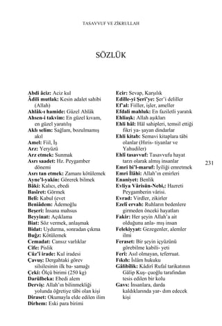 TASAVVUF VE ZİKRULLAH




                             SÖZLÜK



Abdi âciz: Aciz kul                  Ecir: Sevap, Karşılık
Âdili mutlak: Kesin adalet sahibi    Edille-yi Şeri’ye: Şer’i deliller
   (Allah)                           Ef’al: Fiiller, işler, ameller
Ahlâk-ı hamide: Güzel Ahlâk          Efdali mahluk: En faziletli yaratık
Ahsen-i takvim: En güzel kıvam,      Ehliaşk: Allah aşıkları
   en güzel yaratılış                Ehli hâl: Hâl sahipleri, temsil ettiği
Aklı selim: Sağlam, bozulmamış          fikri ya- şayan dindarlar
   akıl                              Ehli kitab: Semavi kitaplara tâbi
Amel: Fiil, İş                          olanlar (Hıris- tiyanlar ve
Arz: Yeryüzü                            Yahudiler)
Arz etmek: Sunmak                    Ehlî tasavvuf: Tasavvufu hayat
Asrı saadet: Hz. Peygamber              tarzı olarak almış insanlar           231
   dönemi                            Emri bi’l-maruf: İyiliği emretmek
Asrı tan etmek: Zamanı kötülemek     Emri İlâhi: Allah’ın emirleri
Ayne’l-yakin: Görerek bilmek         Enaniyet: Benlik
Bâki: Kalıcı, ebedi                  Evliya Vârisün-Nebi,: Hazreti
Basîret: Görmek                         Peygamberin vârisi.
Belî: Kabul (evet                    Evrad: Virdler, zikirler
Beniâdem: Âdemoğlu                   Ezelî ervah: Ruhların bedenlere
Beşeri: İnsana mahsus                   girmeden önceki hayatları
Beyyinat: Açıklama                   Fakir: Her şeyin Allah’a ait
Biat: Söz vermek, anlaşmak              olduğunu anla- mış insan
Bidat: Uydurma, sonradan çıkma       Felekiyyat: Gezegenler, alemler
Buğz: Kötülemek                         ilmi
Cemadat: Cansız varlıklar            Feraset: Bir şeyin içyüzünü
Cife: Pislik                            görebilme kabili- yeti
Cüz’î irade: Kul iradesi             Ferî: Asıl olmayan, teferruat.
Çavuş: Dergahtaki görev              Fıkıh: İslâm hukuku
   silsilesinin ilk ba- samağı       Gâlibîlik: Kâdirî Rufaî tarikatının
Çeki: Ölçü birimi (250 kg)              Gâlip Kuş- çuoğlu tarafından
Darülbeka: Ebedi alem                   tesis edilen bir kolu
Derviş: Allah’ın bilinmekliği        Gavs: İnsanlara, darda
   yolunda öğretiye tâbi olan kişi      kaldıklarında yar- dım edecek
Diraset: Okumayla elde edilen ilim      kişi
Dirhem: Eski para birimi
 
