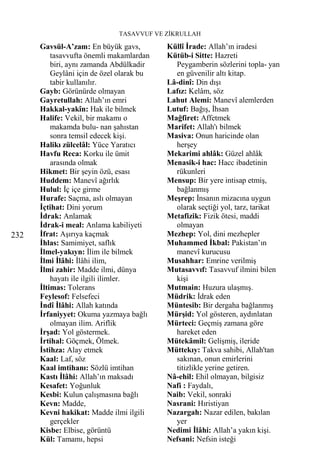 TASAVVUF VE ZİKRULLAH

      Gavsül-A’zam: En büyük gavs,         Küllî İrade: Allah’ın iradesi
          tasavvufta önemli makamlardan    Kütüb-i Sitte: Hazreti
          biri, aynı zamanda Abdülkadir      Peygamberin sözlerini topla- yan
          Geylâni için de özel olarak bu     en güvenilir altı kitap.
          tabir kullanılır.                Lâ-dinî: Din dışı
      Gayb: Görünürde olmayan              Lafız: Kelâm, söz
      Gayretullah: Allah’ın emri           Lahut Alemi: Manevî alemlerden
      Hakkal-yakîn: Hak ile bilmek         Lutuf: Bağış, İhsan
      Halife: Vekil, bir makamı o          Mağfiret: Affetmek
          makamda bulu- nan şahıstan       Marifet: Allah'ı bilmek
          sonra temsil edecek kişi.        Masiva: Onun haricinde olan
      Halikı zülcelâl: Yüce Yaratıcı         herşey
      Havfu Reca: Korku ile ümit           Mekarimi ahlâk: Güzel ahlâk
          arasında olmak                   Menasik-i hac: Hacc ibadetinin
      Hikmet: Bir şeyin özü, esası           rükunleri
      Huddem: Manevî ağırlık               Mensup: Bir yere intisap etmiş,
      Hulul: İç içe girme                    bağlanmış
      Hurafe: Saçma, aslı olmayan          Meşrep: İnsanın mizacına uygun
      İçtihat: Dini yorum                    olarak seçtiği yol, tarz, tarikat
      İdrak: Anlamak                       Metafizik: Fizik ötesi, maddi
      İdrak-i meal: Anlama kabiliyeti        olmayan
232   İfrat: Aşırıya kaçmak                Mezhep: Yol, dini mezhepler
      İhlas: Samimiyet, saflık             Muhammed İkbal: Pakistan’ın
      İlmel-yakıyn: İlim ile bilmek          manevî kurucusu
      İlmi İlâhi: İlâhi ilim,              Musahhar: Emrine verilmiş
      İlmi zahir: Madde ilmi, dünya        Mutasavvıf: Tasavvuf ilmini bilen
          hayatı ile ilgili ilimler.         kişi
      İltimas: Tolerans                    Mutmain: Huzura ulaşmış.
      Feylesof: Felsefeci                  Müdrik: İdrak eden
      İndî İlâhi: Allah katında            Müntesib: Bir dergaha bağlanmış
      İrfaniyyet: Okuma yazmaya bağlı      Mürşid: Yol gösteren, aydınlatan
          olmayan ilim. Ariflik            Mürteci: Geçmiş zamana göre
      İrşad: Yol göstermek.                  hareket eden
      İrtihal: Göçmek, Ölmek.              Mütekâmil: Gelişmiş, ileride
      İstihza: Alay etmek                  Müttekıy: Takva sahibi, Allah'tan
      Kaal: Laf, söz                         sakınan, onun emirlerini
      Kaal imtihanı: Sözlü imtihan           titizlikle yerine getiren.
      Kastı İlâhi: Allah’ın maksadı        Nâ-ehil: Ehil olmayan, bilgisiz
      Kesafet: Yoğunluk                    Nafi : Faydalı,
      Kesbi: Kulun çalışmasına bağlı       Naib: Vekil, sonraki
      Kevn: Madde,                         Nasrani: Hıristiyan
      Kevni hakikat: Madde ilmi ilgili     Nazargah: Nazar edilen, bakılan
          gerçekler                          yer
      Kisbe: Elbise, görüntü               Nedimi İlâhi: Allah’a yakın kişi.
      Kül: Tamamı, hepsi                   Nefsani: Nefsin isteği
 