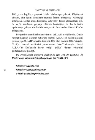 TASAVVUF VE ZİKRULLAH

     Türkçe ve İngilizce yazarak kitabı bildirmeye çalıştık. Düşünerek
     okuyan, aklı selim Beniâdem mutlaka İslâmî anlayacak. Kardeşliği
     anlayacak. Dinler arası düşmanlık getirenleri tasvip etmedikleri gibi,
     bu nefsi arzularını prensip edinmiş hakikatları da bu hislerine
     uydurmaya çalışan alimleri dinlemeyecek. En azından Hazreti Kur’an
     anlaşılacak.
          Peygamber efendilerimizin cümlesi ALLAH’ın elçileridir. Onları
     rahmet mağfiret sıfatının zuhuruna Hazreti ALLAH’ın vesile kıldığını
     iyi anlayıp ALLAH’ın tertibi tanzimi ilâhi olan nedimi ilâhi, Vârisün-
     Nebi’ye manevî vazifesini yansıtmayan “dost” demeyip Hazreti
     ALLAH’ın Kur’an’da beyan ettiği “evliya” demek cesaretini
     gösterecekler, inşallah.
        Bu beyanlarımı dünyaya duyurmak için sen de yardımcı ol.
     Dinler arası düşmanlığı kaldırmak için işte “CİHAT”.


         http://www.galibi.com
24       http://www.alperenler.com.tr
         e-mail: galibi@superonline.com
 