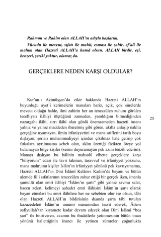 Rahman ve Rahim olan ALLAH’ın adıyla başlarım.
   Vücudu ile mevcut, sıfatı ile muhit, esması ile zahir, ef’ali ile
malum olan Hazreti ALLAH’a hamd olsun. ALLAH birdir, eşi,
benzeri, şeriki yoktur, olamaz da.


     GERÇEKLERE NEDEN KARŞI OLDULAR?



     Kur’an-ı Azimüşşan’da zikir hakkında Hazreti ALLAH’ın
buyurduğu ayet’i kerimelerin manaları bariz, açık, çok sûrelerde
mevcut olduğu halde, ilmi zahirin her an tenezzülen zuhuru görülen
tecelliyatı ilâhiyi ölçtüğünü zanneden, yanıldığını bilmediğinden
                                                                            25
nazargahı ilâhi, sırrı ilâhi olan gönlü önemsemeden hazreti insanı
yalnız ve yalnız maddeden ibaretmiş gibi gören, akılla anlaşıp naklin
gerçeğine uyamayan, ilmin irfaniyyetini ve mana ariflerini tarih boyu
dışlayan, şeriatı muhammediyeyi içinden çıkılmaz hale getirip çok
fırkalara ayrılmasına sebeb olan, aklın ürettiği fizikten öteye yol
bulamayan bilge kişiler (sesini duyuramayan pek azını tenzih ederim).
Manayı dışlıyan bu hâlinin mahsulü elbette gerçeklere karşı
“biliyorum” edası ile tavır takınan, tasavvuf ve irfaniyyet yoksunu,
mana mahrumu kişiler İslâm’ın irfaniyyet yönünü pek kavrıyamamış,
Hazreti ALLAH’ın Dini İslâmî Kelâm-ı Kadim’de beyanı ve bütün
alemde fiili sıfatlarının tenezzülen zuhur ettiği bir gerçek iken, imanla
şumullü olan emri ilâhiyi “İslâm’ın şartı” gibi yalnız savmu salat,
haccu zekat, kelimeyi şahadet emri ilâhisini İslâm’ın şartı olarak
beyan etmeleri bu emri ilâhilere her ne sebebten olur ise olsun, tâbi
olan Hazreti ALLAH’ın bildirisinin dışında şarta tâbi tutulan
kazazedeleri İslâm’ın umumi manasından tecrit ederek, Âdem
safiyullah’tan kıyamete kadar devam edecek olan Dini İslâmî “beş
şart” ile bitiriveren, avamın bu ibadetlerle yetinmesinin bütün iman
yönünü hallettiğinin inancı ile yetinen zümreler çoğunlukta
 