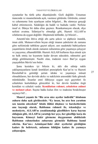 TASAVVUF VE ZİKRULLAH

oynatanlar bu türlü şirke düşmüşlerdir. Gizli değildir. Umumun
inancında ve muamelatında açık, vasıtasız görürsün. Görürsün, cennet
ve cehenneme liste ayarlayan zalim bilgeleri... Bu zümreye gerçeği
kabul ettiremezsin. Salaklığın da haddi ve hududu vardır. Nefsine
insaf et. Dünya bir daha eline geçmez. Reankarnasyon olacak, diye
nefsini avutma. İslâmiyet’te olmadığı gibi, Hazreti ALLAH’ın
sıfatlarına da uygun değildir. Düşünmek küfürdür, iyi bilesin!...
    Amentü’nün ihtiva ettiği altı şarta şeksiz ve şüphesiz inandık,
iman ettik. Mutasavvıfinin beyan ettiği imanın şubelerini de zamana
göre nefsimizde tatbikine gayret ediyor, asrı saadetteki bahtiyarların
yaşantılarını örnek alarak zamanın zuhuratına göre yaşamaya çalışıyor
ve yaşıyoruz, elhamdülillâh. Hazreti ALLAH kullarını ihya etmek için
ne halk etmiş ise kıyamete kadar devam edecektir, rahmetini geri
aldığı görülmemiştir. Nasibi olan, iradesini rıza-i Bari’ye uygun
yaşayabilen Mevla’sını bulur.
    Şunu kesinkes iyi bilesin ki, aklı din edinip nakle
yaklaşmayanların kendi ürettikleri prensiplerle Kur’an’ın ve Hazreti
Resulullah’ın getirdiği şeriatı idrake ve yaşamaya müsait                 27
olmadıklarını, her devirde akılcı ve nakilcinin arasındaki farkı görmek
mümkündür. İnsanlar emri ilâhiyeye uygun sayi gayretleri ile
cehaletten kurtuldukça görecekler ki, her devrin kendine özgü
kemâlatı ve cehaleti vardır. Kemâlattan rahmet, cehaletten zulmet
ve melanet çıkar. Seçme hakkı kulun ilim ve iradesine bırakılmıştır
seçmeyi bil!...
    Manevî yaşantı ile “Biz arza nice ayetler indirdik” hitabının
zuhuru daha açık görülecektir. “Ey insan, bu arzı ben yarattım
sen tanzim edeceksin” hitabı ilâhisi düşünce ve hareketlerimin
ana kaynağı olarak, Rabbımın rahmeti ile, teknolojiye ve
medeniyete, ALLAH’ın yasaklamadığı güzelliklere karşı hayran
olduğum gibi, ALLAH’ın yarattığı her şeye, her güzelliğe karşı da
hayranım. Kimseyi hakir görmeme duygusunun abdiâcizde
Rabbımın rahmetinden zuhurunu görmekle Rabbıma hamd
ederim. Kur’an-ı Azimüşşan’daki zikir ayetlerini gördüğüm
kadarı ile belirterek, anlamını bildiğim kadarı ile yazmaya
çalışacağım.
 