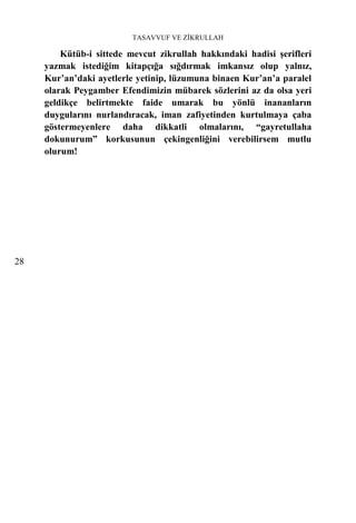 TASAVVUF VE ZİKRULLAH

         Kütüb-i sittede mevcut zikrullah hakkındaki hadisi şerifleri
     yazmak istediğim kitapçığa sığdırmak imkansız olup yalnız,
     Kur’an’daki ayetlerle yetinip, lüzumuna binaen Kur’an’a paralel
     olarak Peygamber Efendimizin mübarek sözlerini az da olsa yeri
     geldikçe belirtmekte faide umarak bu yönlü inananların
     duygularını nurlandıracak, iman zafiyetinden kurtulmaya çaba
     göstermeyenlere daha dikkatli olmalarını, “gayretullaha
     dokunurum” korkusunun çekingenliğini verebilirsem mutlu
     olurum!




28
 