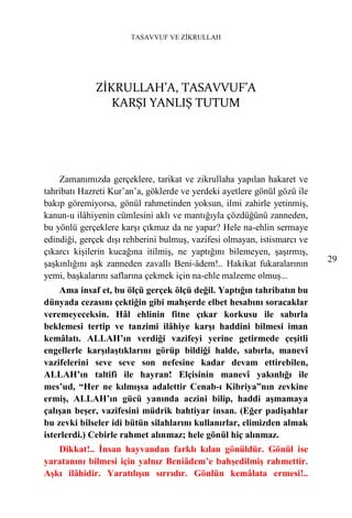 TASAVVUF VE ZİKRULLAH




             ZİKRULLAH’A, TASAVVUF’A
                KARŞI YANLIŞ TUTUM




    Zamanımızda gerçeklere, tarikat ve zikrullaha yapılan hakaret ve
tahribatı Hazreti Kur’an’a, göklerde ve yerdeki ayetlere gönül gözü ile
bakıp göremiyorsa, gönül rahmetinden yoksun, ilmi zahirle yetinmiş,
kanun-u ilâhiyenin cümlesini aklı ve mantığıyla çözdüğünü zanneden,
bu yönlü gerçeklere karşı çıkmaz da ne yapar? Hele na-ehlin sermaye
edindiği, gerçek dışı rehberini bulmuş, vazifesi olmayan, istismarcı ve
çıkarcı kişilerin kucağına itilmiş, ne yaptığını bilemeyen, şaşırmış,
şaşkınlığını aşk zanneden zavallı Beni-âdem!.. Hakikat fukaralarının      29
yemi, başkalarını saflarına çekmek için na-ehle malzeme olmuş...
    Ama insaf et, bu ölçü gerçek ölçü değil. Yaptığın tahribatın bu
dünyada cezasını çektiğin gibi mahşerde elbet hesabını soracaklar
veremeyeceksin. Hâl ehlinin fitne çıkar korkusu ile sabırla
beklemesi tertip ve tanzimi ilâhiye karşı haddini bilmesi iman
kemâlatı. ALLAH’ın verdiği vazifeyi yerine getirmede çeşitli
engellerle karşılaştıklarını görüp bildiği halde, sabırla, manevî
vazifelerini seve seve son nefesine kadar devam ettirebilen,
ALLAH’ın taltifi ile hayran! Elçisinin manevî yakınlığı ile
mes’ud, “Her ne kılmışsa adalettir Cenab-ı Kibriya”nın zevkine
ermiş, ALLAH’ın gücü yanında aczini bilip, haddi aşmamaya
çalışan beşer, vazifesini müdrik bahtiyar insan. (Eğer padişahlar
bu zevki bilseler idi bütün silahlarını kullanırlar, elimizden almak
isterlerdi.) Cebirle rahmet alınmaz; hele gönül hiç alınmaz.
   Dikkat!.. İnsan hayvandan farklı kılan gönüldür. Gönül ise
yaratanını bilmesi için yalnız Beniâdem’e bahşedilmiş rahmettir.
Aşkı ilâhidir. Yaratılışın sırrıdır. Gönlün kemâlata ermesi!..
 
