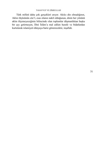TASAVVUF VE ZİKRULLAH

    Türk milleti daha çok gerçekleri arıyor. Akılcı din olmadığının,
Aklın ölçüsünün cüz’î, esas olanın nakil olduğunun, dinin her yönünü
aklın ölçemeyeceğinin bilincinde olan toplumlar düşmanlıktan başka
bir şey getirmeyen, Dini İslâm’a mal edilen hurafe ve bidatlardan
kurtularak islamiyeti dünyaya bariz gösterecektir, inşallah.




                                                                       31
 
