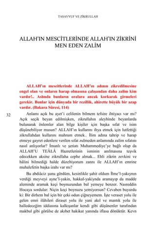 TASAVVUF VE ZİKRULLAH




     ALLAH’IN MESCİTLERİNDE ALLAH’IN ZİKRİNİ
                MEN EDEN ZALİM




         ALLAH’ın mescitlerinde ALLAH’ın adının zikredilmesine
     engel olan ve onların harap olmasına çalışandan daha zalim kim
     vardır!.. Aslında bunların oralara ancak korkarak girmeleri
     gerekir. Bunlar için dünyada bir rezillik, ahirette büyük bir azap
     vardır. (Bakara Sûresi, 114)
32       Anlamı açık bu ayet’i celilenin bilmem tefsire ihtiyacı var mı?
     Açık seçik beyan edilmişken, zikrullahın aleyhinde beyanlarda
     bulunarak önlemler alan bilge kişiler için başka sıfat ve isim
     düşünebiliyor musun? ALLAH’ın kullarını ihya etmek için lutfettiği
     zikrullahdan kullarını mahrum etmek.. İlim adına tahrip ve harap
     etmeye gayret edenlere verilen sıfat zulmeden anlamında zalim sıfatını
     nasıl anlıyorlar? İmanlı ve şeriatı Muhammediye’ye bağlı olup da
     ALLAH’U TEÂLÂ Hazretlerinin isminin anılmasına teşvik
     edecekken aksine zikrullaha cephe almak... Ehli zikrin zevkini ve
     hâlini bilmediği halde düzeltiyorum zannı ile ALLAH’ın emrine
     muhalefetin başka izahı var mı?
         Bu abdiâciz şunu gördüm, kesinlikle şahit oldum İlme’l-yakıynın
     verdiği meyveyi ayne’l-yakin, hakkal-yakiynda aramayıp da madde
     aleminde aramak keçi boynuzundan bal yemeye benzer. Nasreddin
     Hocaya sordular: Niçin keçi boynuzu yemiyorsun? Cevaben buyurdu
     ki: Bir dirhem bal için bir çeki odun çiğneyemem. İşte veraset yolu ile
     gelen emri ilâhileri diraset yolu ile yani akıl ve mantık yolu ile
     halledeceğim iddiasına kalkışanlar kendi gibi düşünenler tarafından
     makbul gibi görülse de akıbet hakikat yanında iflasa dönüktür. Kevn
 