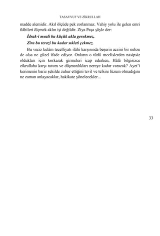 TASAVVUF VE ZİKRULLAH

madde alemidir. Akıl ölçüde pek zorlanmaz. Vahiy yolu ile gelen emri
ilâhileri ölçmek aklın işi değildir. Ziya Paşa şöyle der:
    İdrak-i meali bu küçük akla gerekmez,
    Zira bu terazi bu kadar sıkleti çekmez.
    Bu veciz kelâm tecelliyatı ilâhi karşısında beşerin aczini bir nebze
de olsa ne güzel ifade ediyor. Onların o türlü meclislerden nasipsiz
oldukları için korkarak girmeleri icap ederken, Hâlâ bilgisizce
zikrullaha karşı tutum ve düşmanlıkları nereye kadar varacak? Ayet’i
kerimenin bariz şekilde zuhur ettiğini tevil ve tefsire lüzum olmadığını
ne zaman anlayacaklar, hakikate yönelecekler...




                                                                           33
 