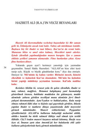 TASAVVUF VE ZİKRULLAH




        HAZRETİ ALİ (R.A.)’IN VECİZ BEYANLARI




         Hazreti Ali (kerremallahu vechehu) buyurdular ki: Bir zaman
     gelir ki, İslâmiyetin ancak ismi kalır. Yalnız adı müslüman ismidir.
     Başkaca hiç bir ibadet ve taat bilmez. Kur’an’ın da resmi kalır.
     Manasını bilen ve amel eden kalmaz. Mescitleri tamir ederler.
     İçinde zikrullah yapılmadığından manen haraptır. İşte o zaman
     ehlinin şerlileri zamanın ulemasıdır. Fitne bunlardan çıkar. Gene
     fitne bunlara döner.
         Yukarıda geçen ayet’i kerimeyi yansıttığı için yazmadan
34   geçemedim. İsmail Hakkı Hazretleri: “ALLAH’ım bize zikri kesir
     nasip eyle. Küçük ve büyük günahlardan koru.” diye dua etmiştir.
     Deniyor ki: Mü’minin üç kalası vardır: Birincisi mescit, ikincisi
     zikrullah ve üçüncüsü Kur’an okumaktır. Mü’min bu üçünden
     birini yaptığı müddetçe şeytandan korunur. Kal’ada mahfuz
     kalır.
         Kesinkes bilelim ki, veraset yolu ile gelen zikrullah, ibadet ve
     taat, rahmet, mağfiret.. Motamot kalıplaşmış yani basmakalıp
     gösterilmek istenen, hakikatte maddeden öte gidemeyen, madde
     aleminde zuhuru görülen tecelliyat mana aleminin fer-i ilmel-
     yakıyni durumundadır. Ayne’l-yakın ve hakkal-yakın.. Kula nasip
     olması rahmeti ilâhi olan ve kişinin sayi gayretinde görülen, ihlasla
     yapılan ibadet ve taatların dünya yaşantısında dahi meyvesini
     görmek      mümkündür.       Manevî     rehberlerimiz    Peygamber
     efendilerimizle ALLAH’ın kullarına bahşettiği mekarimi ahlâk,
     ahlâk-ı hamide bu türlü rahmeti ilâhiye nail olmak için tertibi
     ilâhidir. Cüz’î iraden manevi kazanca müsait kılınmış. Havfu reca
     üzre ol. İmanın şartı olan Amentü’yü her halukarda ehli zakir
     kulların şahsiyetlerinde bariz görmek mümkündür.
 