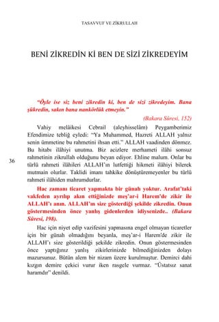 TASAVVUF VE ZİKRULLAH




      BENİ ZİKREDİN Kİ BEN DE SİZİ ZİKREDEYİM




         “Öyle ise siz beni zikredin ki, ben de sizi zikredeyim. Bana
     şükredin, sakın bana nankörlük etmeyin.”
                                                     (Bakara Sûresi, 152)
          Vahiy melâikesi Cebrail (aleyhisselâm) Peygamberimiz
     Efendimize tebliğ eyledi: “Ya Muhammed, Hazreti ALLAH yalnız
     senin ümmetine bu rahmetini ihsan etti.” ALLAH vaadinden dönmez.
     Bu hitabı ilâhiyi unutma. Biz acizlere merhameti ilâhi sonsuz
     rahmetinin zikrullah olduğunu beyan ediyor. Ehline malum. Onlar bu
36
     türlü rahmeti ilâhileri ALLAH’ın lutfettiği hikmeti ilâhiyi bilerek
     mutmain olurlar. Taklidi imanı tahkike dönüştüremeyenler bu türlü
     rahmeti ilâhiden mahrumdurlar.
         Hac zamanı ticaret yapmakta bir günah yoktur. Arafat’taki
     vakfeden ayrılıp akın ettiğinizde meş’ar-i Harem'de zikir ile
     ALLAH’ı anın. ALLAH’ın size gösterdiği şekilde zikredin. Onun
     göstermesinden önce yanlış gidenlerden idiysenizde.. (Bakara
     Sûresi, 198).
         Hac için niyet edip vazifesini yapmasına engel olmayan ticaretler
     için bir günah olmadığını beyanla, meş’ar-i Harem'de zikir ile
     ALLAH’ı size gösterildiği şekilde zikredin. Onun göstermesinden
     önce yaptığınız yanlış zikirlerinizde bilmediğinizden dolayı
     mazursunuz. Bütün alem bir nizam üzere kurulmuştur. Demirci dahi
     kızgın demire çekici vurur iken rasgele vurmaz. “Üstatsız sanat
     haramdır” denildi.
 