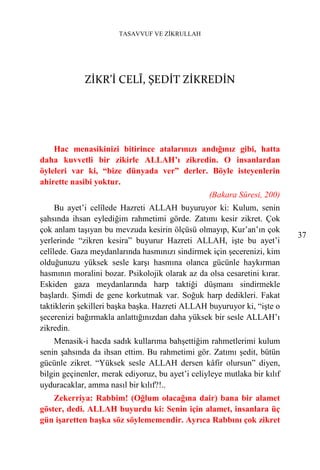 TASAVVUF VE ZİKRULLAH




             ZİKR’İ CELÎ, ŞEDİT ZİKREDİN




    Hac menasikinizi bitirince atalarınızı andığınız gibi, hatta
daha kuvvetli bir zikirle ALLAH’ı zikredin. O insanlardan
öyleleri var ki, “bize dünyada ver” derler. Böyle isteyenlerin
ahirette nasibi yoktur.
                                                  (Bakara Sûresi, 200)
     Bu ayet’i celîlede Hazreti ALLAH buyuruyor ki: Kulum, senin
şahsında ihsan eylediğim rahmetimi görde. Zatımı kesir zikret. Çok
çok anlam taşıyan bu mevzuda kesirin ölçüsü olmayıp, Kur’an’ın çok
                                                                           37
yerlerinde “zikren kesira” buyurur Hazreti ALLAH, işte bu ayet’i
celîlede. Gaza meydanlarında hasmınızı sindirmek için şecerenizi, kim
olduğunuzu yüksek sesle karşı hasmına olanca gücünle haykırman
hasmının moralini bozar. Psikolojik olarak az da olsa cesaretini kırar.
Eskiden gaza meydanlarında harp taktiği düşmanı sindirmekle
başlardı. Şimdi de gene korkutmak var. Soğuk harp dedikleri. Fakat
taktiklerin şekilleri başka başka. Hazreti ALLAH buyuruyor ki, “işte o
şecerenizi bağırmakla anlattığınızdan daha yüksek bir sesle ALLAH’ı
zikredin.
    Menasik-i hacda sadık kullarıma bahşettiğim rahmetlerimi kulum
senin şahsında da ihsan ettim. Bu rahmetimi gör. Zatımı şedit, bütün
gücünle zikret. “Yüksek sesle ALLAH dersen kâfir olursun” diyen,
bilgin geçinenler, merak ediyoruz, bu ayet’i celiyleye mutlaka bir kılıf
uyduracaklar, amma nasıl bir kılıf?!..
    Zekerriya: Rabbim! (Oğlum olacağına dair) bana bir alamet
göster, dedi. ALLAH buyurdu ki: Senin için alamet, insanlara üç
gün işaretten başka söz söylememendir. Ayrıca Rabbını çok zikret
 