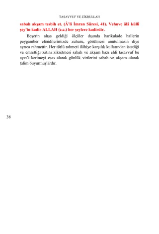 TASAVVUF VE ZİKRULLAH

     sabah akşam tesbih et. (Â’li İmran Sûresi, 41). Vehuve âlâ küllî
     şey’in kadir ALLAH (c.c.) her şeylere kadirdir.
         Beşerin alışa geldiği ölçüler dışında harikulade hallerin
     peygamber efendilerimizde zuhuru, görülmesi unutulmasın diye
     ayrıca rahmettir. Her türlü rahmeti ilâhiye karşılık kullarından istediği
     ve emrettiği zatını zikretmesi sabah ve akşam bazı ehlî tasavvuf bu
     ayet’i kerimeyi esas alarak günlük virtlerini sabah ve akşam olarak
     talim buyurmuşlardır.




38
 