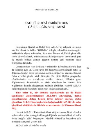 TASAVVUF VE ZİKRULLAH




             KADİRÎ, RUFAÎ TARÎKİ’NDEN
               GÂLİBİLİĞİN VERİLMESİ




     Dergahımız Kadirî ve Rufaî iken ALLAH’ın rahmeti iki nurun
tecellisi olarak lutfedilen “Gâlibîlik” koluyla bahşedilen zamana göre,
hakikatlerin dışına çıkmadan, lüzumuna binaen virdimizi yirmi dört
saatte bir defa olarak, mühim anlarda kaldığımız yeri unutmamak şartı
ile müsait olduğu zaman gecenin nısfına yani yarısına kadar
bitirmemiz lazımdır.
    Cennet mekân Hacı Mustafa Yardımedici Efendimiz hayatta iken
                                                                           39
de virdimiz aynı idi. Gece yarısı ehlî tasavvufa göre güneşin batışı ile
doğuşu ortasıdır. Gece yarısından sonra o günün vird kapısı açılmıştır.
Daha evvelki günün virdi bitmiştir. Bu türlü ölçüler peygamber
efendilerimize ve varislerine verilen rahmeti ilâhiden gayrı
düşünülemez. Felsefecinin ve akılcı dincilerin bu rahmeti ilâhi
bilgilerinin dışında olduğundan nasipsiz gibidirler. Hazreti ALLAH
cümle kullarına zikrullahı nasib etsin sevdirsin inşallah!...
    Yine onlar ki, bir kötülük yaptıklarında ya da bizzat
kendilerine zulmettiklerinde ALLAH’ı zikrederler, derhal
günahlarından dolayı hemen tövbe istiğfar ederler. Zaten
günahları ALLAH’tan başka kim bağışlayabilir ki?. Bir de onlar
işledikleri kötülüklerde bile bile ısrar etmezler. (Â’li İmran Sûresi,
135).
    Hazreti ALLAH: Rahmetimi idrak ettiğin zaman Beni zikredin,
nefsinizden zuhur eden günahları gördüğünüz zamanda Beni zikredin,
tövbe istiğfar edin” buyuruyor. Mevlidi Nebevi’ye başlarken dahi
merhum Süleyman Çelebi’nin:
    ALLAH adın zikredelim evvela.
 
