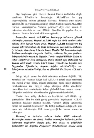 TASAVVUF VE ZİKRULLAH

          diye başlaması gibi. Hazreti Resûl-i Ekrem (sallallahu aleyhi
     vesellem) Efendimizin           buyurduğu:     ALLAH’tan      bir şey
     isteyeceğinizde salevat getirerek isteyiniz. Sonunda yine salevat
     getiriniz. İki salevat arasında dua ret olmaz. Çünkü Hazreti ALLAH'ın
     Kur’an-ı Azimüşşan’da “salevat getiriniz” diye emri vardır. O
     bakımdan zikrullah da emri ilâhidir. Zikrullah ile yapılan dua ret
     olunmaz. Bunları da bilmek ehli imana göredir.
          İmansızlar ancak ALLAH’tan korkmayıp istismara giderek
     sihirbazlık yaparlar. Hazreti ALLAH niçin bu türlü duaları kabul
     ediyor? diye hemen hatıra gelir. Hazreti ALLAH buyuruyor: Biz
     onların iplerini uzatırız. Bu türlü imkanlarını genişletiriz, azabımızı
     iyi tatsınlar diye. Onun için: Ey âdem! Haddini bil. İnsan olmak için
     Rabbına muhalefet etmeyesin. Delilsiz, rehbersiz bir yere gidilmez.
     Dünya böyledir; mana da böyledir. Tertibi tanzimi ilâhidir. Sakın bu
     yolun sahtelerini ölçü almayasın. Bunu ölçmek için Rabbımız her
     kuluna cüz’î irade vermiş. Cüz’î iraden yetmedi ise, hayatta iken
     Peygamber Efendimize, hayatta değilse vârisün-Nebiye sor.
40   Bilmiyorsan vârisün-Nebi'yi, dua ve zikrullah ile Hazreti ALLAH’a
     sor.
          Dünya hiçbir zaman bu türlü rahmetten mahrum değildir. “Bu
     zamanda yok” olamaz. Diyen kişi ALLAH’ı yeteri kadar tanımayıp
     ona zulmü uygun gören, madde aleminden başka nasip alamamış,
     ilmel-yakından öte bilgiye sahip olmayan akılcı dincilerdir.
     İnandıkları ilmi samimiyetle kabre götürebilirlerse sonsuz rahmeti
     ilâhiyeden nasiplerini alacaklarından şüphe etmesinler denildi.
        Nakilci ilme sahip olanlarla da kendilerini indî ilâhide eşit
     görmesinler. Zira bu türlü görüş gerçeklerle bağdaşmaz. ALLAH
     cümlesini hakikate erdirsin inşallah. “Emanet ehline verilmediği
     zaman siz kıyameti bekleyiniz”. Bu tebliğ maddede olduğu gibi esas
     mana için belirtilmiştir. Ehli iman gerçeği her zaman aramış ve
     bulmuştur.
         Tasavvuf ve tarikatın zuhuru budur. Küllî rahmettir.
     Tasavvufsuz semavi din olmaz. Tarikat tasavvufun kollarıdır; fıkhın
     kollarının mezhepler olduğu gibi. Din ahlak ve güzelliktir.
     Çirkinlikler din değildir. Peygamber efendilerimizin bizlere tebliğ
 