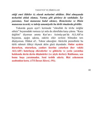 TASAVVUF VE ZİKRULLAH

ettiği emri ilâhiler öz olarak mekarimi ahlâktır. Dini olmayanda
mekarimi ahlak olamaz. Varmış gibi görünse de satıhdadır. İçe
yansımaz. Yani manasına hulul edemez. Hemcinsine ve Dinin
manasına tecavüz ve tahrip umumiyetle bu türlü simalarda görülür.
     Yukarıda geçen ayet’i kerimede “zikrullah ile tövbe istiğfar
ediniz” beyanındaki rumuzu iyi anla da zikrullaha karşı çıkma. “Karşı
değilim” diyorsun amma Kur’an-ı Azimüş-şan’da ALLAH’ın
beyanına, aşığın aşkına, zakirin zikir zevkini bilmeden ters
düşüyorsun. Dikkat et!.. Tekrar edeceğim: Akılcılık prensibinle bu
türlü rahmeti ilâhiyi ölçmek aklın gücü dışındadır. Onlar ayakta
dururken, otururken, yanları üzerine yatarken (her vakit)
ALLAH’ı hatırlayıp zikrederler ve göklerin ve yerin yaratılışı
hakkında derin derin düşünürler (ve şöyle derler): Rabbımız, sen
bunu boşa yaratmadın. Seni tesbih ederiz. Bizi cehennem
azabından koru. (Â’li İmran Sûresi, 191).


                                                                        41
 