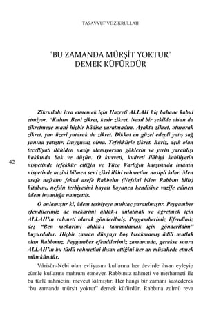 TASAVVUF VE ZİKRULLAH




              "BU ZAMANDA MÜRŞİT YOKTUR"
                    DEMEK KÜFÜRDÜR




         Zikrullahı icra etmemek için Hazreti ALLAH hiç bahane kabul
     etmiyor. “Kulum Beni zikret, kesir zikret. Nasıl bir şekilde olsan da
     zikretmeye mani hiçbir hâdise yaratmadım. Ayakta zikret, oturarak
     zikret, yan üzeri yatarak da zikret. Dikkat en güzel edepli yatış sağ
     yanına yatıştır. Duygusuz olma. Tefekkürle zikret. Bariz, açık olan
     tecelliyatı ilâhiden nasip alamıyorsan göklerin ve yerin yaratılışı
     hakkında bak ve düşün. O kuvveti, kudreti ilâhiyi kabiliyetin
42
     nispetinde tefekkür ettiğin ve Yüce Varlığın karşısında imanın
     nispetinde aczini bilmen seni zikri ilâhi rahmetine nasipli kılar. Men
     arefe nefsehu fekad arefe Rabbehu (Nefsini bilen Rabbını bilir)
     hitabını, nefsin terbiyesini hayatı boyunca kendisine vazife edinen
     âdem insanlığa namzettir.
         O anlamıştır ki, âdem terbiyeye muhtaç yaratılmıştır. Peygamber
     efendilerimiz de mekarimi ahlâk-ı anlatmak ve öğretmek için
     ALLAH’ın rahmeti olarak gönderilmiş. Peygamberimiz Efendimiz
     de; “Ben mekarimi ahlâk-ı tamamlamak için gönderildim”
     buyurdular. Hiçbir zaman dünyayı boş bırakmamış âdili mutlak
     olan Rabbımız. Peygamber efendilerimiz zamanında, gerekse sonra
     ALLAH’ın bu türlü rahmetini ihsan ettiğini her an müşahede etmek
     mümkündür.
         Vârisün-Nebi olan evliyasını kullarına her devirde ihsan eyleyip
     cümle kullarını mahrum etmeyen Rabbımız rahmeti ve merhameti ile
     bu türlü rahmetini mevcut kılmıştır. Her hangi bir zamanı kastederek
     “bu zamanda mürşit yoktur” demek küfürdür. Rabbına zulmü reva
 