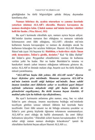 TASAVVUF VE ZİKRULLAH

gördüğünden bu türlü bilgisizliğini şahide ihtiyaç duymadan
kanıtlamış olur.
    Namazı bitirince de, ayakta otururken ve yanınız üzerinde
yatarken (daima) ALLAH’ı zikredin. Huzura kavuşunca da
namazı dosdoğru kılın. Çünkü namaz mü’minin üzerine vakitleri
belli bir fazdır. (Nisa Sûresi, 103)
     Bu ayet’i kerimede zikrullahı ayrı, namazı ayrıca beyan ediyor.
Mü’minler üzerine namazın farz olduğunu ve namazın vaktinde
kılınmasının emri ilâhi olduğunu, ALLAH’ı zikreden mü’min
kullarının huzura kavuşacağını ve namazı da dosdoğru ancak bu
kullarının kılacağını biz acizlere bildiriyor. Hazreti ALLAH Hucurat
Sûresi’nde (ayet 16) buyurur ki: Habibim, o bedevilere söyle: İman
ettik demesinler, İslâm’a girdik, desinler.” Kul “lâ ilâhe illallah”
der İslâm’a girer. Peygamber efendilerimiz vasıtası ile kullarına
verilen yetki bu kadar. Her ne kadar Beniâdem’in tutumu ve
hareketleri imanlı yahut imansız olduğunun tablosunu gösterse de,
netice ALLAH’ın ilminde malum olup, beşerin aczi bu türlü ölçülere
müsait yaratılmamış.                                                     43
    “ALLAH’tan başka ilâh yoktur, illâ ALLAH vardır” diyorsa
beşer ölçüsüne göre müslimdir. Manasını yaşıyorsa ALLAH’ın
mü’min isminin tecelli ettiği bahtiyar mü’mindir. İman sahibi
imanın kemâlatı emri ilâhilerin zuhur ve tecellisini gayri ihtiyari
nefsinde zuhurunu müşahede ettiği gibi başka kişilerin de
görmelerini engelleyemez. Bu türlü insanın hayatı örnektir. O
makbul şahıs için bu hâlinde riya düşünülemez.
    Bu ayet’i kerimenin anlamına göre namaz, oruç, hac ve zekat
İslâm’ın şartı olmayıp, imanın neşvünema bulduğu mü’minlerde
tecelliyatı görülen sonsuz rahmeti ilâhinin kul üzerinde bariz
tecellisidir. Emri ilâhi umumi ise de büluğa ermemiş çocuklar ve
İslâm’a yeni girmiş kişilerde öğrenme toleransını unutmamalıyız.
ALLAH’ın emri olduğu da hafife alınmamalı. Şu emri ilâhiyi
hafızamıza işleyelim: “Zikrullah sizleri huzura kavuşturacaktır. O hâl
zuhur ettiği zaman namazı dosdoğru kılacaksınız” işareti ile
zikrullahın faziletini beyan ediyor Hazreti ALLAH c.c.
 
