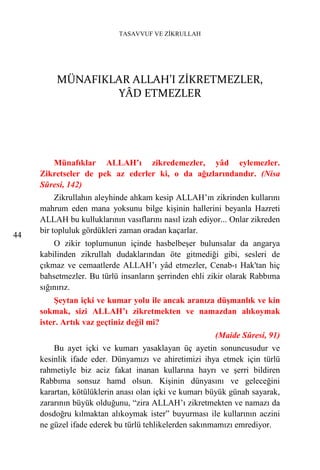 TASAVVUF VE ZİKRULLAH




         MÜNAFIKLAR ALLAH’I ZİKRETMEZLER,
                 YÂD ETMEZLER




        Münafıklar ALLAH’ı zikredemezler, yâd eylemezler.
     Zikretseler de pek az ederler ki, o da ağızlarındandır. (Nisa
     Sûresi, 142)
          Zikrullahın aleyhinde ahkam kesip ALLAH’ın zikrinden kullarını
     mahrum eden mana yoksunu bilge kişinin hallerini beyanla Hazreti
     ALLAH bu kulluklarının vasıflarını nasıl izah ediyor... Onlar zikreden
     bir topluluk gördükleri zaman oradan kaçarlar.
44
         O zikir toplumunun içinde hasbelbeşer bulunsalar da angarya
     kabilinden zikrullah dudaklarından öte gitmediği gibi, sesleri de
     çıkmaz ve cemaatlerde ALLAH’ı yâd etmezler, Cenab-ı Hak'tan hiç
     bahsetmezler. Bu türlü insanların şerrinden ehli zikir olarak Rabbıma
     sığınırız.
         Şeytan içki ve kumar yolu ile ancak aranıza düşmanlık ve kin
     sokmak, sizi ALLAH’ı zikretmekten ve namazdan alıkoymak
     ister. Artık vaz geçtiniz değil mi?
                                                        (Maide Sûresi, 91)
         Bu ayet içki ve kumarı yasaklayan üç ayetin sonuncusudur ve
     kesinlik ifade eder. Dünyamızı ve ahiretimizi ihya etmek için türlü
     rahmetiyle biz aciz fakat inanan kullarına hayrı ve şerri bildiren
     Rabbıma sonsuz hamd olsun. Kişinin dünyasını ve geleceğini
     karartan, kötülüklerin anası olan içki ve kumarı büyük günah sayarak,
     zararının büyük olduğunu, “zira ALLAH’ı zikretmekten ve namazı da
     dosdoğru kılmaktan alıkoymak ister” buyurması ile kullarının aczini
     ne güzel ifade ederek bu türlü tehlikelerden sakınmamızı emrediyor.
 