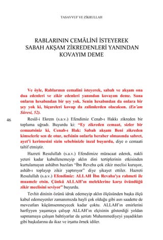 TASAVVUF VE ZİKRULLAH




          RABLARININ CEMÂLİNİ İSTEYEREK
       SABAH AKŞAM ZİKREDENLERİ YANINDAN
                 KOVAYIM DEME




         Ve öyle, Rablarının cemalini isteyerek, sabah ve akşam ona
     dua edenleri ve zikir edenleri yanından kovayım deme. Sana
     onların hesabından bir şey yok. Senin hesabından da onlara bir
     şey yok ki, biçareleri kovup da zalimlerden olacaksın. (En’am
     Sûresi, 52).
46        Resûl-i Ekrem (s.a.v.) Efendimiz Cenab-ı Hakkı zikreden bir
     topluma uğradı. Buyurdu ki: “Ey zikreden cemaat, sizler bir
     cemaatsiniz ki, Cenab-ı Hak: Sabah akşam Beni zikreden
     kimselerle sen de otur, nefsinin onlarla beraber olmasında sabret,
     ayet’i kerimesini sizin sebebinizle inzal buyurdu, diye o cemaati
     taltif etmiştir.
         Hazreti Resulullah (s.a.v.) Efendimize müracaat ederek, nakli
     yeteri kadar kabullenemeyip aklın dini tertiplerinin etkisinden
     kurtulamayan ashâbın bazıları “İbn Reveha çok zikir meclisi kuruyor,
     ashâb-ı toplayıp zikir yaptırıyor” diye şikayet ettiler. Hazreti
     Resulullah (s.a.v.) Efendimiz: ALLAH İbn Revaha'ya rahmeti ile
     muamele etsin. Çünkü ALLAH’ın meleklerine karşı övündüğü
     zikir meclisini seviyor” buyurdu.
         Tevhit dininin özünü idrak edemeyip aklın ölçüsünden başka ölçü
     kabul edemeyenler zamanımızda hayli çok olduğu gibi asrı saadette de
     mevcutları küçümsenmeyecek kadar çoktu. ALLAH’ın emirlerini
     harfiyyen yaşamaya çalışıp ALLAH’ın elçisinin gösterdiği yoldan
     sapmamaya çalışan bahtiyarlar da şeriatı Muhammediyeyi yaşadıkları
     gibi başkalarına da ikaz ve irşatta örnek idiler.
 