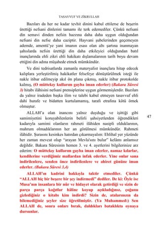 TASAVVUF VE ZİKRULLAH

     Bazıları da her ne kadar tevhit dinini kabul ettilerse de beşerin
ürettiği nefsani dinlerini tamamı ile terk edemediler. Çünkü nefsani
din semavi dinden nefsin hazzına daha daha uygun olduğundan
nefsani din nefse daha caziptir. Hayvani şubelerinden geçemeyen
ademde, amentü’ye yani imanın esası olan altı şartına inanmayan
şahıslarda nefsin ürettiği din daha etkileyici olduğundan batıl
inançlarında ehli zikri ehli hakikatı dışlamalarının tarih boyu devam
ettiğini din adına müşahede etmek mümkündür.
    Ve dini tedrisatlarda zamanla materyalist inançlara hitap edecek
kalıplara yerleştirilmiş hakikatler felsefeye dönüştürülmek isteği ile
nakle itibar edilmeyip akıl ön plana çıkmış, nakle itibar protokolde
kalmış, (O müttekıy kullarım gayba iman ederler) (Bakara Sûresi
3) hitabı ilâhisini nefsani prensiplerine uygun görmemişlerdir. Bazıları
da yalnız iradeden başka ilim ve talebi kabul etmeyen tasavvuf ehli
dahi hurafe ve bidatten kurtulamamış, tarafı etrafına kötü örnek
olmuştur.
     ALLAH’a olan inancını yalnız duyduğu ve işittiği gibi
samimiyetini koruyabilenlerin belirli şahsiyetlerden öğrendikleri          47
kadarıyla samimi olanların rahmeti ilâhiden nasipli olduklarının,
mahrum olmadıklarının her an görülmesi mümkündür. Rahmeti
ilâhidir. Şurasını kesinkes hatırdan çıkarmayalım: Ehlihal yer yüzünde
her zaman mevcut olup “arayan Mevla'sını bulur” kelâmı anlamsız
değildir. Bakara Sûresinin hemen 3. ve 4. ayetlerini bilgilerinize arz
ederim: O müttekıy kullarım gayba iman ederler, namaz kılarlar,
kendilerine verdiğimiz mallardan infak ederler. Yine onlar sana
indirilenlere, senden önce indirilenlere ve ahiret gününe iman
ederler. (Bakara Sûresi 3,4)
    ALLAH’ın kadrini hakkıyla taktir etmediler. Çünkü
“ALLAH hiç bir beşere bir şey indirmedi” dediler. De ki: Öyle ise
Musa’nın insanlara bir nûr ve hidayet olarak getirdiği ve sizin de
parça parça kağıtlar hâline koyup açıkladığınız, çoğunu
gizlediğiniz o kitabı kim indirdi? Sizin de, atalarınızın da
bilemediğiniz şeyler size öğretilmiştir. (Ya Muhammed:) Sen
ALLAH de, sonra onları bırak, daldıkları bataklıkta oynaya
dursunlar.
 