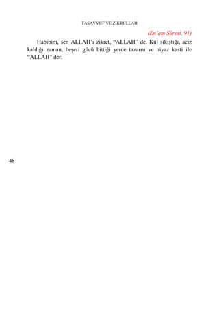 TASAVVUF VE ZİKRULLAH

                                                      (En’am Sûresi, 91)
         Habibim, sen ALLAH’ı zikret, “ALLAH” de. Kul sıkıştığı, aciz
     kaldığı zaman, beşeri gücü bittiği yerde tazarru ve niyaz kasti ile
     “ALLAH” der.




48
 